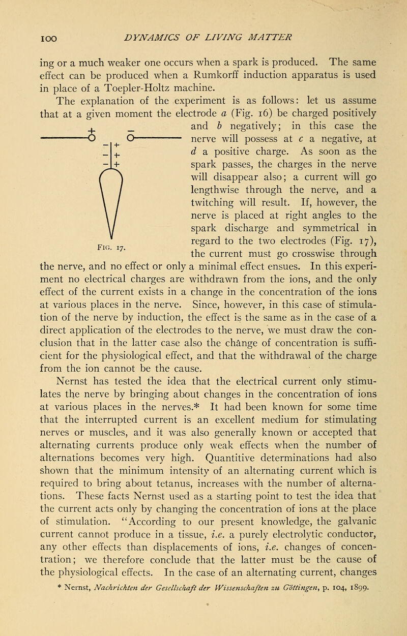 ing or a much weaker one occurs when a spark is produced. The same effect can be produced when a Rumkorff induction apparatus is used in place of a Toepler-Holtz machine. The explanation of the experiment is as follows: let us assume that at a given moment the electrode a (Fig. 16) be charged positively and b negatively; in this case the nerve will possess at c a negative, at d a positive charge. As soon as the spark passes, the charges in the nerve will disappear also; a current will go lengthwise through the nerve, and a twitching will result. If, however, the nerve is placed at right angles to the spark discharge and symmetrical in regard to the two electrodes (Fig. 17), the current must go crosswise through the nerve, and no effect or only a minimal effect ensues. In this experi- ment no electrical charges are withdrawn from the ions, and the only effect of the current exists in a change in the concentration of the ions at various places in the nerve. Since, however, in this case of stimula- tion of the nerve by induction, the effect is the same as in the case of a direct application of the electrodes to the nerve, we must draw the con- clusion that in the latter case also the change of concentration is suffi- cient for the physiological effect, and that the withdrawal of the charge from the ion cannot be the cause. Nernst has tested the idea that the electrical current only stimu- lates the nerve by bringing about changes in the concentration of ions at various places in the nerves.* It had been known for some time that the interrupted current is an excellent medium for stimulating nerves or muscles, and it was also generally known or accepted that alternating currents produce only weak effects when the number of alternations becomes very high. Quantitive determinations had also shown that the minimum intensity of an alternating current which is required to bring about tetanus, increases with the number of alterna- tions. These facts Nernst used as a starting point to test the idea that the current acts only by changing the concentration of ions at the place of stimulation. According to our present knowledge, the galvanic current cannot produce in a tissue, i.e. a purely electrolytic conductor, any other effects than displacements of ions, i.e. changes of concen- tration; we therefore conclude that the latter must be the cause of the physiological effects. In the case of an alternating current, changes