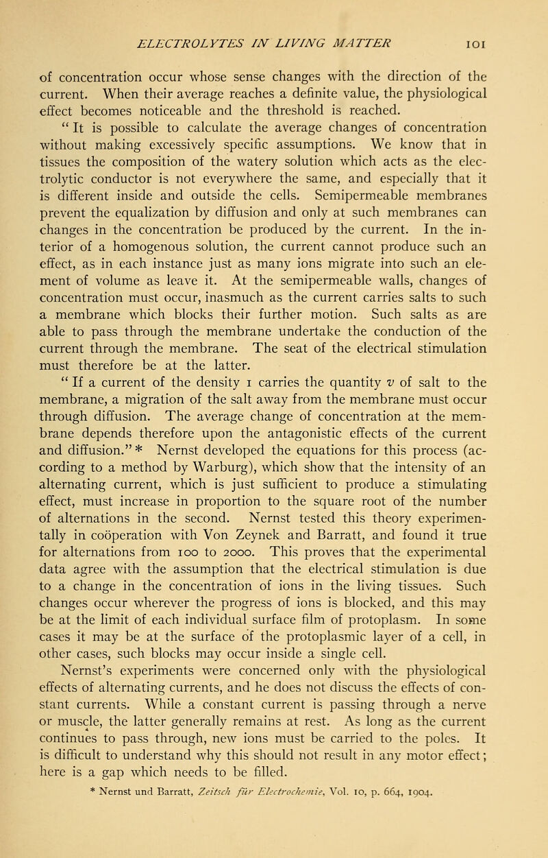 of concentration occur whose sense changes with the direction of the current. When their average reaches a definite value, the physiological effect becomes noticeable and the threshold is reached. It is possible to calculate the average changes of concentration without making excessively specific assumptions. We know that in tissues the composition of the watery solution which acts as the elec- trolytic conductor is not everywhere the same, and especially that it is different inside and outside the cells. Semipermeable membranes prevent the equalization by diffusion and only at such membranes can changes in the concentration be produced by the current. In the in- terior of a homogenous solution, the current cannot produce such an effect, as in each instance just as many ions migrate into such an ele- ment of volume as leave it. At the semipermeable walls, changes of concentration must occur, inasmuch as the current carries salts to such a membrane which blocks their further motion. Such salts as are able to pass through the membrane undertake the conduction of the current through the membrane. The seat of the electrical stimulation must therefore be at the latter.  If a current of the density i carries the quantity v of salt to the membrane, a migration of the salt away from the membrane must occur through diffusion. The average change of concentration at the mem- brane depends therefore upon the antagonistic effects of the current and diffusion.* Nernst developed the equations for this process (ac- cording to a method by Warburg), which show that the intensity of an alternating current, which is just sufficient to produce a stimulating effect, must increase in proportion to the square root of the number of alternations in the second. Nernst tested this theory experimen- tally in cooperation with Von Zeynek and Barratt, and found it true for alternations from ioo to 2000. This proves that the experimental data agree with the assumption that the electrical stimulation is due to a change in the concentration of ions in the living tissues. Such changes occur wherever the progress of ions is blocked, and this may be at the limit of each individual surface film of protoplasm. In some cases it may be at the surface of the protoplasmic layer of a cell, in other cases, such blocks may occur inside a single cell. Nernst's experiments were concerned only with the physiological effects of alternating currents, and he does not discuss the effects of con- stant currents. While a constant current is passing through a nerve or muscle, the latter generally remains at rest. As long as the current continues to pass through, new ions must be carried to the poles. It is difficult to understand why this should not result in any motor effect; here is a gap which needs to be filled. * Nernst und Barratt, Zeitsch filr Electrochemie, Vol. 10, p. 664, 1904.