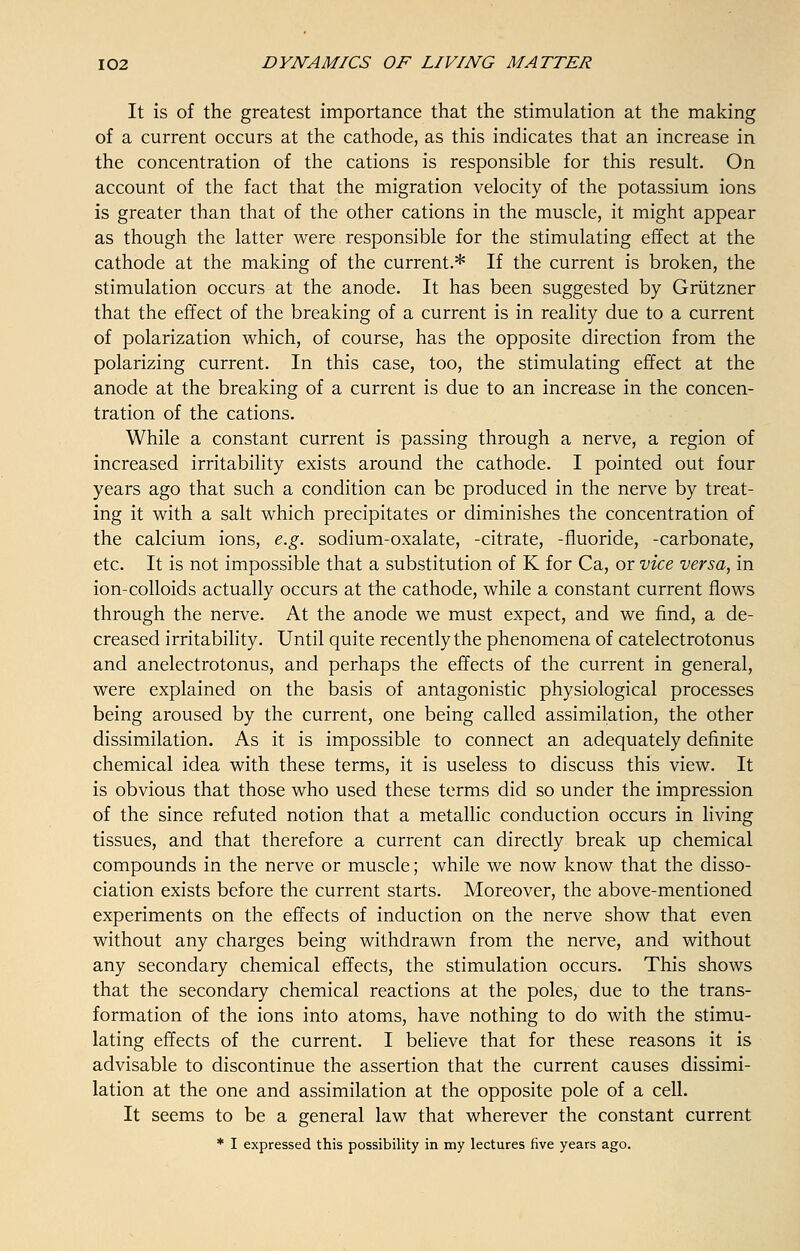 It is of the greatest importance that the stimulation at the making of a current occurs at the cathode, as this indicates that an increase in the concentration of the cations is responsible for this result. On account of the fact that the migration velocity of the potassium ions is greater than that of the other cations in the muscle, it might appear as though the latter were. responsible for the stimulating effect at the cathode at the making of the current.* If the current is broken, the stimulation occurs at the anode. It has been suggested by Griitzner that the effect of the breaking of a current is in reality due to a current of polarization which, of course, has the opposite direction from the polarizing current. In this case, too, the stimulating effect at the anode at the breaking of a current is due to an increase in the concen- tration of the cations. While a constant current is passing through a nerve, a region of increased irritability exists around the cathode. I pointed out four years ago that such a condition can be produced in the nerve by treat- ing it with a salt which precipitates or diminishes the concentration of the calcium ions, e.g. sodium-oxalate, -citrate, -fluoride, -carbonate, etc. It is not impossible that a substitution of K for Ca, or vice versa, in ion-colloids actually occurs at the cathode, while a constant current flows through the nerve. At the anode we must expect, and we find, a de- creased irritability. Until quite recently the phenomena of catelectrotonus and anelectrotonus, and perhaps the effects of the current in general, were explained on the basis of antagonistic physiological processes being aroused by the current, one being called assimilation, the other dissimilation. As it is impossible to connect an adequately definite chemical idea with these terms, it is useless to discuss this view. It is obvious that those who used these terms did so under the impression of the since refuted notion that a metallic conduction occurs in living tissues, and that therefore a current can directly break up chemical compounds in the nerve or muscle; while we now know that the disso- ciation exists before the current starts. Moreover, the above-mentioned experiments on the effects of induction on the nerve show that even without any charges being withdrawn from the nerve, and without any secondary chemical effects, the stimulation occurs. This shows that the secondary chemical reactions at the poles, due to the trans- formation of the ions into atoms, have nothing to do with the stimu- lating effects of the current. I believe that for these reasons it is advisable to discontinue the assertion that the current causes dissimi- lation at the one and assimilation at the opposite pole of a cell. It seems to be a general law that wherever the constant current * I expressed this possibility in my lectures five years ago.