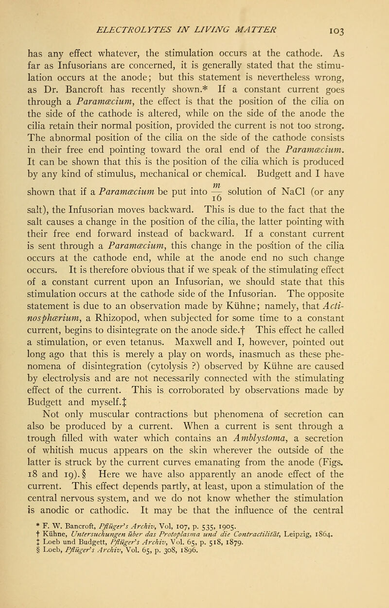 has any effect whatever, the stimulation occurs at the cathode. As far as Infusorians are concerned, it is generally stated that the stimu- lation occurs at the anode; but this statement is nevertheless wrong, as Dr. Bancroft has recently shown.* If a constant current goes through a Paramecium, the effect is that the position of the cilia on the side of the cathode is altered, while on the side of the anode the cilia retain their normal position, provided the current is not too strong. The abnormal position of the cilia on the side of the cathode consists in their free end pointing toward the oral end of the Paramecium. It can be shown that this is the position of the cilia which is produced by any kind of stimulus, mechanical or chemical. Budgett and I have shown that if a Paramecium be put into — solution of NaCl (or any salt), the Infusorian moves backward. This is due to the fact that the salt causes a change in the position of the cilia, the latter pointing with their free end forward instead of backward. If a constant current is sent through a Paramecium, this change in the position of the cilia occurs at the cathode end, while at the anode end no such change occurs. It is therefore obvious that if we speak of the stimulating effect of a constant current upon an Infusorian, we should state that this stimulation occurs at the cathode side of the Infusorian. The opposite statement is due to an observation made by Kiihne; namely, that Acti- nospherium, sl Rhizopod, when subjected for some time to a constant current, begins to disintegrate on the anode side.f This effect he called a stimulation, or even tetanus. Maxwell and I, however, pointed out long ago that this is merely a play on words, inasmuch as these phe- nomena of disintegration (cytolysis ?) observed by Kiihne are caused by electrolysis and are not necessarily connected with the stimulating effect of the current. This is corroborated by observations made by Budgett and myself4 Not only muscular contractions but phenomena of secretion can also be produced by a current. When a current is sent through a trough filled with water which contains an Ambly stoma, a secretion of whitish mucus appears on the skin wherever the outside of the latter is struck by the current curves emanating from the anode (Figs. 18 and 19). § Here we have also apparently an anode effect of the current. This effect depends partly, at least, upon a stimulation of the central nervous system, and we do not know whether the stimulation is anodic or cathodic. It may be that the influence of the central * F. W. Bancroft, Pfliiger's Archiv, Vol, 107, p. 535, 1905. t Kiihne, Unterstichungen itber das Protoplasma und die Contractilit'dt, Leipzig, 1864. X Loeb und Budgett, Pfliiger's Archiv, Vol. 65, p. 518, 1879. § Loeb, P/iuger's Archiv, Vol. 65, p. 308, 1896.