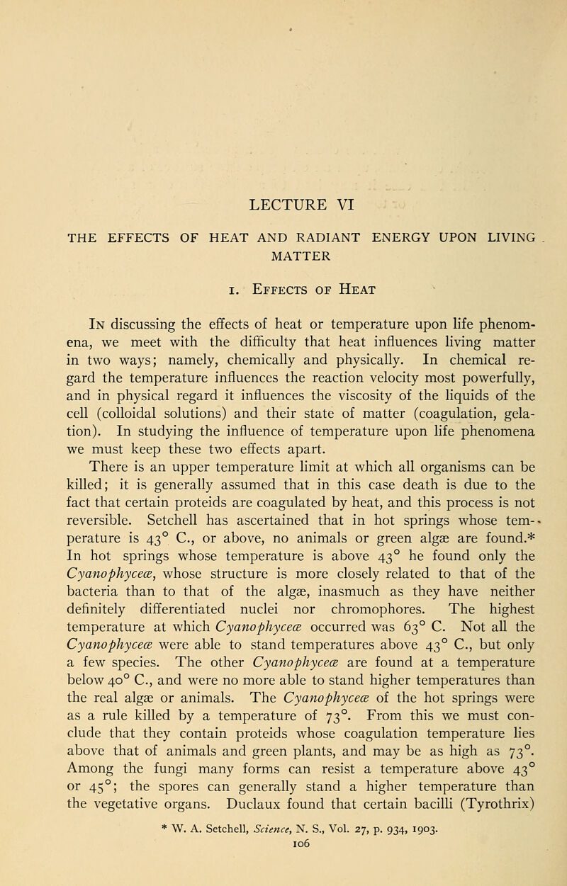 LECTURE VI THE EFFECTS OF HEAT AND RADIANT ENERGY UPON LIVING MATTER i. Effects of Heat In discussing the effects of heat or temperature upon life phenom- ena, we meet with the difficulty that heat influences living matter in two ways; namely, chemically and physically. In chemical re- gard the temperature influences the reaction velocity most powerfully, and in physical regard it influences the viscosity of the liquids of the cell (colloidal solutions) and their state of matter (coagulation, gela- tion). In studying the influence of temperature upon life phenomena we must keep these two effects apart. There is an upper temperature limit at which all organisms can be killed; it is generally assumed that in this case death is due to the fact that certain proteids are coagulated by heat, and this process is not reversible. Setchell has ascertained that in hot springs whose tem- perature is 430 C, or above, no animals or green algae are found.* In hot springs whose temperature is above 43 ° he found only the CyanophycecB, whose structure is more closely related to that of the bacteria than to that of the algae, inasmuch as they have neither definitely differentiated nuclei nor chromophores. The highest temperature at which CyanophycecB occurred was 630 C. Not all the CyanophycecB were able to stand temperatures above 43 ° C, but only a few species. The other CyanophycecB are found at a temperature below 400 C, and were no more able to stand higher temperatures than the real algae or animals. The CyanophycecB of the hot springs were as a rule killed by a temperature of 73°. From this we must con- clude that they contain proteids whose coagulation temperature lies above that of animals and green plants, and may be as high as 73°. Among the fungi many forms can resist a temperature above 43° or 450; the spores can generally stand a higher temperature than the vegetative organs. Duclaux found that certain bacilli (Tyrothrix) * W. A. Setchell, Science, N. S., Vol. 27, p. 934, 1903.