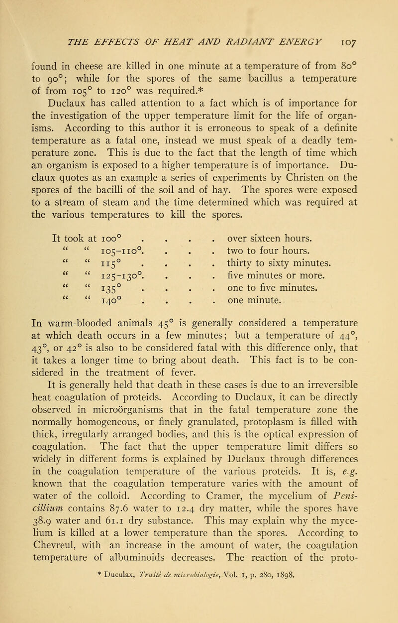 found in cheese are killed in one minute at a temperature of from 8o° to 90°; while for the spores of the same bacillus a temperature of from 105° to 120° was required.* Duclaux has called attention to a fact which is of importance for the investigation of the upper temperature limit for the life of organ- isms. According to this author it is erroneous to speak of a definite temperature as a fatal one, instead we must speak of a deadly tem- perature zone. This is due to the fact that the length of time which an organism is exposed to a higher temperature is of importance. Du- claux quotes as an example a series of experiments by Christen on the spores of the bacilli of the soil and of hay. The spores were exposed to a stream of steam and the time determined which was required at the various temperatures to kill the spores. It took at ioo° . , over sixteen hours.   105-no0. . , two to four hours.   115° . thirty to sixty minutes   125-130°. . five minutes or more.   i35° • . one to five minutes.   140° > one minute. In warm-blooded animals 45° is generally considered a temperature at which death occurs in a few minutes; but a temperature of 44°, 43°, or 42° is also to be considered fatal with this difference only, that it takes a longer time to bring about death. This fact is to be con- sidered in the treatment of fever. It is generally held that death in these cases is due to an irreversible heat coagulation of proteids. According to Duclaux, it can be directly observed in microorganisms that in the fatal temperature zone the normally homogeneous, or finely granulated, protoplasm is filled with thick, irregularly arranged bodies, and this is the optical expression of coagulation. The fact that the upper temperature limit differs so widely in different forms is explained by Duclaux through differences in the coagulation temperature of the various proteids. It is, e.g. known that the coagulation temperature varies with the amount of water of the colloid. According to Cramer, the mycelium of Peni- cillium contains 87.6 water to 12.4 dry matter, while the spores have 38.9 water and 61.1 dry substance. This may explain why the myce- lium is killed at a lower temperature than the spores. According to Chevreul, with an increase in the amount of water, the coagulation temperature of albuminoids decreases. The reaction of the proto- * Duculax, Traite de microbiologic, Vol. I, p. 2S0, 1898.