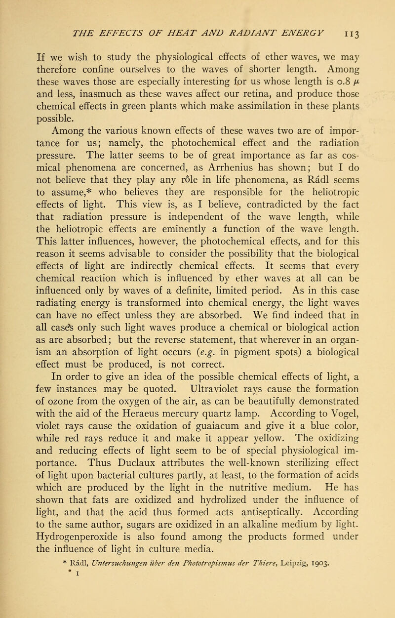 If we wish to study the physiological effects of ether waves, we may therefore confine ourselves to the waves of shorter length. Among these waves those are especially interesting for us whose length is 0.8 p and less, inasmuch as these waves affect our retina, and produce those chemical effects in green plants which make assimilation in these plants possible. Among the various known effects of these waves two are of impor- tance for us; namely, the photochemical effect and the radiation pressure. The latter seems to be of great importance as far as cos- mical phenomena are concerned, as Arrhenius has shown; but I do not believe that they play any role in life phenomena, as Radl seems to assume,* who believes they are responsible for the heliotropic effects of light. This view is, as I believe, contradicted by the fact that radiation pressure is independent of the wave length, while the heliotropic effects are eminently a function of the wave length. This latter influences, however, the photochemical effects, and for this reason it seems advisable to consider the possibility that the biological effects of light are indirectly chemical effects. It seems that every chemical reaction which is influenced by ether waves at all can be influenced only by waves of a definite, limited period. As in this case radiating energy is transformed into chemical energy, the light waves can have no effect unless they are absorbed. We find indeed that in all case's only such light waves produce a chemical or biological action as are absorbed; but the reverse statement, that wherever in an organ- ism an absorption of light occurs {e.g. in pigment spots) a biological effect must be produced, is not correct. In order to give an idea of the possible chemical effects of light, a few instances may be quoted. Ultraviolet rays cause the formation of ozone from the oxygen of the air, as can be beautifully demonstrated with the aid of the Heraeus mercury quartz lamp. According to Vogel, violet rays cause the oxidation of guaiacum and give it a blue color, while red rays reduce it and make it appear yellow. The oxidizing and reducing effects of light seem to be of special physiological im- portance. Thus Duclaux attributes the well-known sterilizing effect of light upon bacterial cultures partly, at least, to the formation of acids which are produced by the light in the nutritive medium. He has shown that fats are oxidized and hydrolized under the influence of light, and that the acid thus formed acts antiseptically. According to the same author, sugars are oxidized in an alkaline medium by light. Hydrogenperoxide is also found among the products formed under the influence of light in culture media. * Radl, Untersuchimgen iiber den Phototropismus der Tkie?'e, Leipzig, 1903. ' I