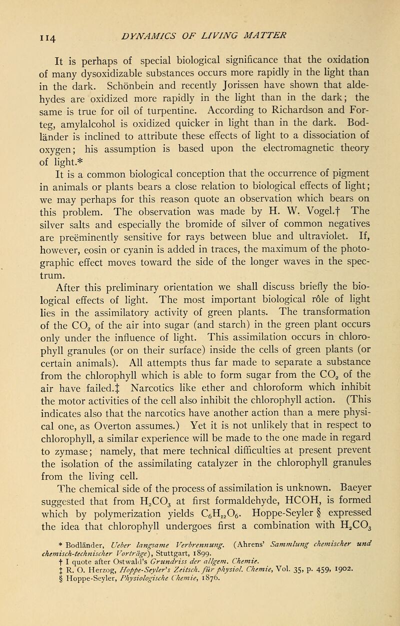 It is perhaps of special biological significance that the oxidation of many dysoxidizable substances occurs more rapidly in the light than in the dark. Schonbein and recently Jorissen have shown that alde- hydes are oxidized more rapidly in the light than in the dark; the same is true for oil of turpentine. According to Richardson and For- teg, amylalcohol is oxidized quicker in light than in the dark. Bod- lander is inclined to attribute these effects of light to a dissociation of oxygen; his assumption is based upon the electromagnetic theory of light.* It is a common biological conception that the occurrence of pigment in animals or plants bears a close relation to biological effects of light; we may perhaps for this reason quote an observation which bears on this problem. The observation was made by H. W. VogeLf The silver salts and especially the bromide of silver of common negatives are preeminently sensitive for rays between blue and ultraviolet. If, however, eosin or cyan in is added in traces, the maximum of the photo- graphic effect moves toward the side of the longer waves in the spec- trum. After this preliminary orientation we shall discuss briefly the bio- logical effects of light. The most important biological role of light lies in the assimilatory activity of green plants. The transformation of the C02 of the air into sugar (and starch) in the green plant occurs only under the influence of light. This assimilation occurs in chloro- phyll granules (or on their surface) inside the cells of green plants (or certain animals). All attempts thus far made to separate a substance from the chlorophyll which is able to form sugar from the C02 of the air have failed.! Narcotics like ether and chloroform which inhibit the motor activities of the cell also inhibit the chlorophyll action. (This indicates also that the narcotics have another action than a mere physi- cal one, as Overton assumes.) Yet it is not unlikely that in respect to chlorophyll, a similar experience will be made to the one made in regard to zymase; namely, that mere technical difficulties at present prevent the isolation of the assimilating catalyzer in the chlorophyll granules from the living cell. The chemical side of the process of assimilation is unknown. Baeyer suggested that from H2C03 at first formaldehyde, HCOH, is formed which by polymerization yields C6HI206. Hoppe-Seyler § expressed the idea that chlorophyll undergoes first a combination with H2C03 * Bodlander, Ueber langsame Verbrennung. (Ahrens' Sammlung chemiscker und chemisch-technischer Vorlrage), Stuttgart, 1899. t I quote after Ostwald's Grundriss der allgem. Chemie. % R. O. Herzog, Hoppe-Seyler's Zeitsch. fur physiol. Chemie, Vol. 35, p. 459, 1902. § Hoppe-Seyler, Physiologische Chemie, 1876.