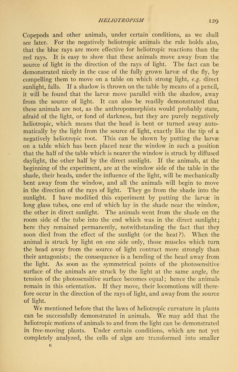 Copepods and other animals, under certain conditions, as we shall see later. For the negatively heliotropic animals the rule holds also, that the blue rays are more effective for heliotropic reactions than the red rays. It is easy to show that these animals move away from the source of light in the direction of the rays of light. The fact can be demonstrated nicely in the case of the fully grown larvae of the fly, by compelling them to move on a table on which strong light, e.g. direct sunlight, falls. If a shadow is thrown on the table by means of a pencil, it will be found that the larvae move parallel with the shadow, away from the source of light. It can also be readily demonstrated that these animals are not, as the anthropomorphists would probably state, afraid of the light, or fond of darkness, but they are purely negatively heliotropic, which means that the head is bent or turned away auto- matically by the light from the source of light, exactly like the tip of a negatively heliotropic root. This can be shown by putting the larvae on a table which has been placed near the window in such a position that the half of the table which is nearer the window is struck by diffused daylight, the other half by the direct sunlight. If the animals, at the beginning of the experiment, are at the window side of the table in the shade, their heads, under the influence of the light, will be mechanically bent away from the window, and all the animals will begin to move in the direction of the rays of light. They go from the shade into the sunlight. I have modified this experiment by putting the larvae in long glass tubes, one end of which lay in the shade near the window, the other in direct sunlight. The animals went from the shade on the room side of the tube into the end which was in the direct sunlight; here they remained permanently, notwithstanding the fact that they soon died from the effect of the sunlight (or the heat?). When the animal is struck by light on one side only, those muscles which turn the head away from the source of light contract more strongly than their antagonists; the consequence is a bending of the head away from the light. As soon as the symmetrical points of the photosensitive surface of the animals are struck by the light at the same angle, the tension of the photosensitive surface becomes equal; hence the animals remain in this orientation. If they move, their locomotions will there- fore occur in the direction of the rays of light, and away from the source of light. We mentioned before that the laws of heliotropic curvature in plants can be successfully demonstrated in animals. We may add that the heliotropic motions of animals to and from the light can be demonstrated in free-moving plants. Under certain conditions, which are not yet completely analyzed, the cells of algae are transformed into smaller