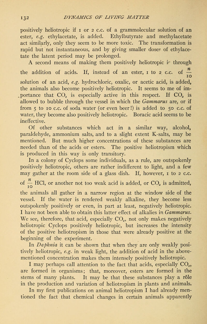positively heliotropic if i or 2 c.c. of a grammolecular solution of an ester, e.g. ethylacetate, is added. Ethylbutyrate and methylacetate act similarly, only they seem to be more toxic. The transformation is rapid but not instantaneous, and by giving smaller dose? of ethylace- tate the latent period may be prolonged. A second means of making them positively heliotropic ir through the addition of acids. If, instead of an ester, 1 to 2 c.c. of — 10 solution of an acid, e.g. hydrochloric, oxalic, or acetic acid, is added, the animals also become positively heliotropic. It seems to me of im- portance that COa is especially active in this respect. If C02 is allowed to bubble through the vessel in which the Gammarus are, or if from 5 to 10 c.c. of soda water (or even beer!) is added to 50 c.c. of water, they become also positively heliotropic. Boracic acid seems to be ineffective. Of other substances which act in a similar way, alcohol, paraldehyde, ammonium salts, and to a slight extent K-salts, may be mentioned. But much higher concentrations of these substances are needed than of the acids or esters. The positive heliotropism which is produced in this way is only transitory. In a colony of Cyclops some individuals, as a rule, are outspokenly positively heliotropic, others are rather indifferent to light, and a few may gather at the room side of a glass dish. If, however, 1 to 2 c.c. ft of — HC1, or another not too weak acid is added, or CO, is admitted, 10 ' 2 ' the animals all gather in a narrow region at the window side of the vessel. If the water is rendered weakly alkaline, they become less outspokenly positively or even, in part at least, negatively heliotropic. I have not been able to obtain this latter effect of alkalies in Gammarus. We see, therefore, that acid, especially C02, not only makes negatively heliotropic Cyclops positively heliotropic, but increases the intensity of the positive heliotropism in those that were already positive at the beginning of the experiment. In Daphnia it can be shown that when they are only weakly posi- tively heliotropic, e.g. in weak light, .the addition of acid in the above- mentioned concentration makes them intensely positively heliotropic. I may perhaps call attention to the fact that acids, especially C02, are formed in organisms; that, moreover, esters are formed in the stems of many plants. It may be that these substances play a role in the production and variation of heliotropism in plants and animals. In my first publications on animal heliotropism I had already men- tioned the fact that chemical changes in certain animals apparently