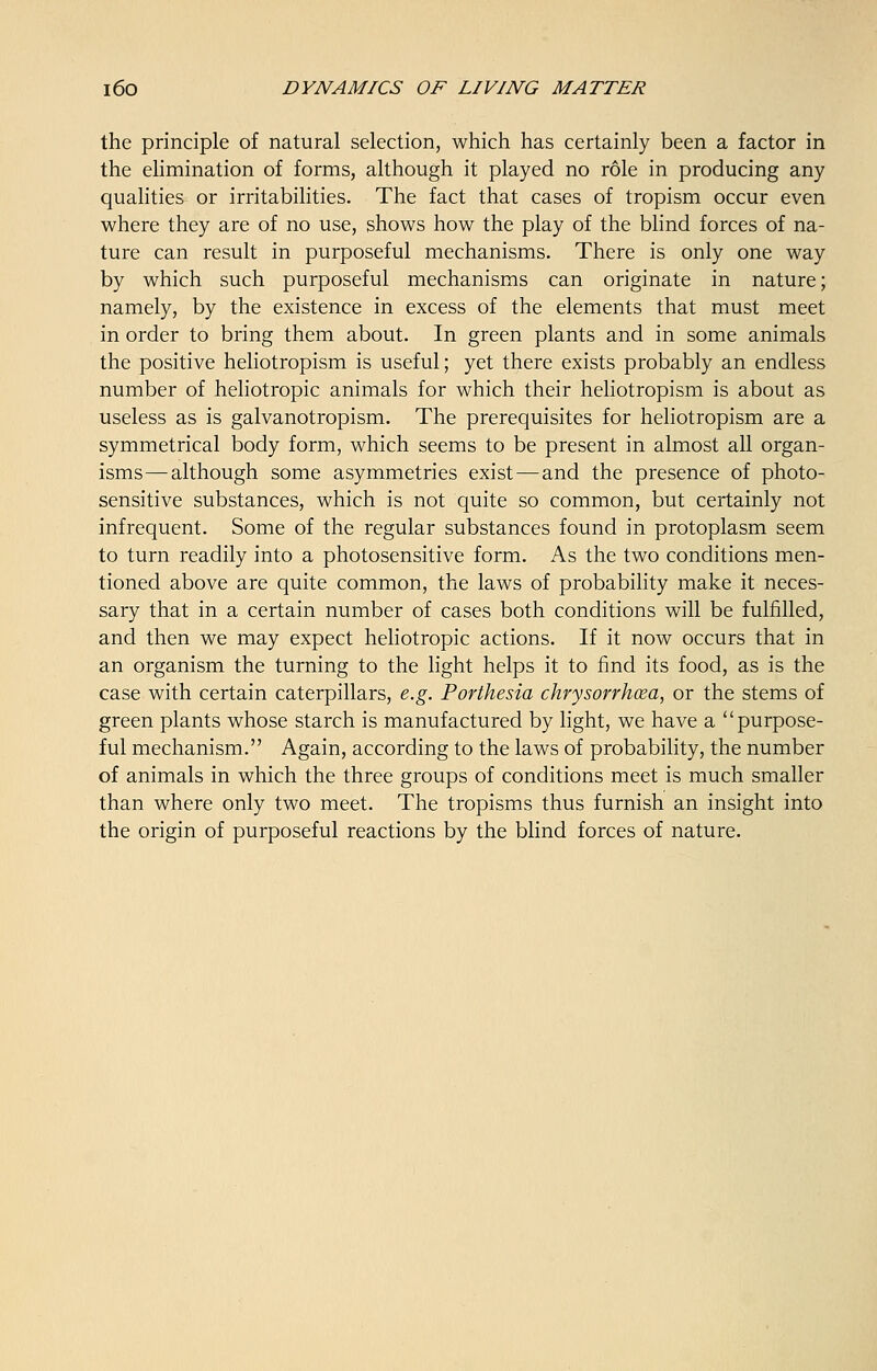 the principle of natural selection, which has certainly been a factor in the elimination of forms, although it played no role in producing any qualities or irritabilities. The fact that cases of tropism occur even where they are of no use, shows how the play of the blind forces of na- ture can result in purposeful mechanisms. There is only one way by which such purposeful mechanisms can originate in nature; namely, by the existence in excess of the elements that must meet in order to bring them about. In green plants and in some animals the positive heliotropism is useful; yet there exists probably an endless number of heliotropic animals for which their heliotropism is about as useless as is galvanotropism. The prerequisites for heliotropism are a symmetrical body form, which seems to be present in almost all organ- isms— although some asymmetries exist—and the presence of photo- sensitive substances, which is not quite so common, but certainly not infrequent. Some of the regular substances found in protoplasm seem to turn readily into a photosensitive form. As the two conditions men- tioned above are quite common, the laws of probability make it neces- sary that in a certain number of cases both conditions will be fulfilled, and then we may expect heliotropic actions. If it now occurs that in an organism the turning to the light helps it to find its food, as is the case with certain caterpillars, e.g. Porthesia chrysorrhcea, or the stems of green plants whose starch is manufactured by light, we have a purpose- ful mechanism. Again, according to the laws of probability, the number of animals in which the three groups of conditions meet is much smaller than where only two meet. The tropisms thus furnish an insight into the origin of purposeful reactions by the blind forces of nature.
