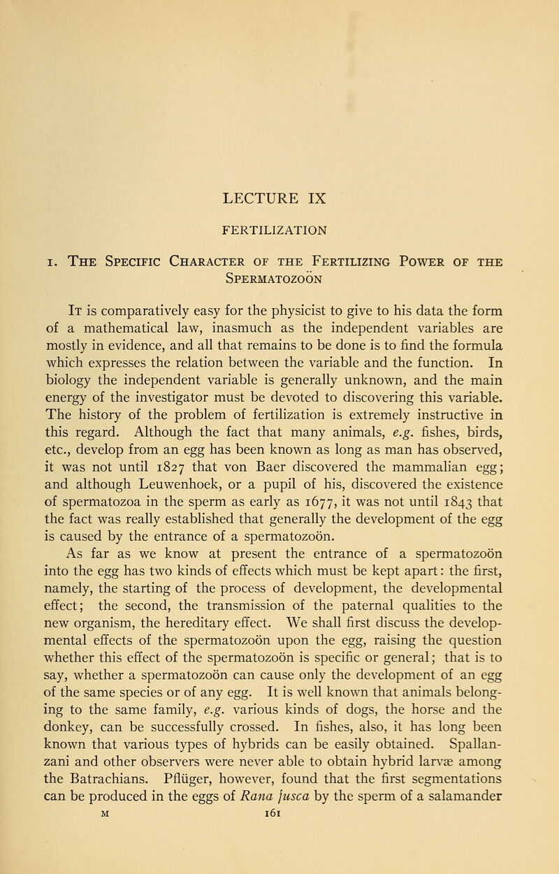 LECTURE IX FERTILIZATION i. The Specific Character of the Fertilizing Power of the Spermatozoon It is comparatively easy for the physicist to give to his data the form of a mathematical law, inasmuch as the independent variables are mostly in evidence, and all that remains to be done is to find the formula which expresses the relation between the variable and the function. In biology the independent variable is generally unknown, and the main energy of the investigator must be devoted to discovering this variable. The history of the problem of fertilization is extremely instructive in this regard. Although the fact that many animals, e.g. fishes, birds, etc., develop from an egg has been known as long as man has observed, it was not until 1827 that von Baer discovered the mammalian egg; and although Leuwenhoek, or a pupil of his, discovered the existence of spermatozoa in the sperm as early as 1677, it was not until 1843 that the fact was really established that generally the development of the egg is caused by the entrance of a spermatozoon. As far as we know at present the entrance of a spermatozoon into the egg has two kinds of effects which must be kept apart: the first, namely, the starting of the process of development, the developmental effect; the second, the transmission of the paternal qualities to the new organism, the hereditary effect. We shall first discuss the develop- mental effects of the spermatozoon upon the egg, raising the question whether this effect of the spermatozoon is specific or general; that is to say, whether a spermatozoon can cause only the development of an egg of the same species or of any egg. It is well known that animals belong- ing to the same family, e.g. various kinds of dogs, the horse and the donkey, can be successfully crossed. In fishes, also, it has long been known that various types of hybrids can be easily obtained. Spallan- zani and other observers were never able to obtain hybrid larvas among the Batrachians. Pfliiger, however, found that the first segmentations can be produced in the eggs of Rana jusca by the sperm of a salamander