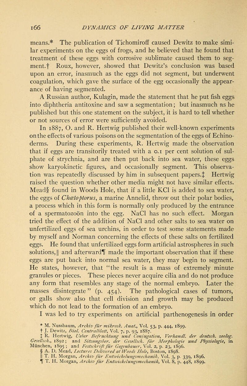 means.* The publication of Tichomiroff caused Dewitz to make simi- lar experiments on the eggs of frogs, and he believed that he found that treatment of these eggs with corrosive sublimate caused them to seg- ment! Roux, however, showed that Dewitz's conclusion was based upon an error, inasmuch as the eggs did not segment, but underwent coagulation, which gave the surface of the egg occasionally the appear- ance of having segmented. A Russian author, Kulagin, made the statement that he put fish eggs into diphtheria antitoxine and saw a segmentation; but inasmuch as he published but this one statement on the subject, it is hard to tell whether or not sources of error were sufficiently avoided. In 1887, O. and R. Hertwig published their well-known experiments on the effects of various poisons on the segmentation of the eggs of Echino- derms. During these experiments, R. Hertwig made the observation that if eggs are transitorily treated with a 0.1 per cent solution of sul- phate of strychnia, and are then put back into sea water, these eggs show karyokinetic figures, and occasionally segment. This observa- tion was repeatedly discussed by him in subsequent papers.^ Hertwig raised the question whether other media might not have similar effects. Mead§ found in Woods Hole, that if a little KC1 is added to sea water, the eggs of Chcetoptorus, a marine Annelid, throw out their polar bodies, a process which in this form is normally only produced by the entrance of a spermatozoon into the egg. NaCl has no such effect. Morgan tried the effect of the addition of NaCl and other salts to sea water on unfertilized eggs of sea urchins, in order to test some statements made by myself and Norman concerning the effects of these salts on fertilized eggs. He found that unfertilized eggs form artificial astrospheres in such solutions, || and afterward!! made the important observation that if these eggs are put back into normal sea water, they may begin to segment. He states, however, that the result is a mass of extremely minute granules or pieces. These pieces never acquire cilia and do not produce any form that resembles any stage of the normal embryo. Later the masses disintegrate (p. 454). The pathological cases of tumors, or galls show also that cell division and growth may be produced which do not lead to the formation of an embryo. I was led to try experiments on artificial parthenogenesis in order * M. Nussbaum, Archiv fur mikrosk. Anat., Vol. 53, p. 444, 1899. t J. Dewitz, Biol. Centralblatt, Vol. 7, p. 93, 1887. X R. Hertwig, Ueber Befruchtung und Conjugation, Verhandl. der deutsch. zoolog. Gesellsch., 1892; and Sitzungsber. der Gesellsch. filr JMorphologie und Physiologie, in Munchen, 1895 ; and Festschrift fur Gegenbauer, Vol. 2, p. 23, 1896. § A. D. Mead, Lectures Delivered at Woods Hole, Boston, 1898. || T. H. Morgan, Archiv filr Entwickelungsmechanik, Vol. 3, p. 339, 1896. If T. H. Morgan, Archiv fur Entzvickelungsmechanik, Vol. 8, p. 448, 1899.
