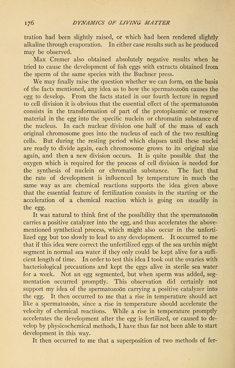 tration had been slightly raised, or which had been rendered slightly alkaline through evaporation. In either case results such as he produced may be observed. Max Cremer also obtained absolutely negative results when he tried to cause the development of fish eggs with extracts obtained from the sperm of the same species with the Buchner press. We may finally raise the question whether we can form, on the basis of the facts mentioned, any idea as to how the spermatozoon causes the egg to develop. From the facts stated in our fourth lecture in regard to cell division it is obvious that the essential effect of the spermatozoon consists in the transformation of part of the protoplasmic or reserve material in the egg into the specific nuclein or chromatin substance of the nucleus. In each nuclear division one half of the mass of each original chromosome goes into the nucleus of each of the two resulting cells. But during the resting period which elapses until these nuclei are ready to divide again, each chromosome grows to its original size again, and then a new division occurs. It is quite possible that the oxygen which is required for the process of cell division is needed for the synthesis of nuclein or chromatin substance. The fact that the rate of development is influenced by temperature in much the same way as are chemical reactions supports the idea given above that the essential feature of fertilization consists in the starting or the acceleration of a chemical reaction which is going on steadily in the egg. It was natural to think first of the possibility that the spermatozoon carries a positive catalyzer into the egg, and thus accelerates the above- mentioned synthetical process, which might also occur in the unferti- lized egg but too slowly to lead to any development. It occurred to me that if this idea were correct the unfertilized eggs of the sea urchin might segment in normal sea water if they only could be kept alive for a suffi- cient length of time. In order to test this idea I took out the ovaries with bacteriological precautions and kept the eggs alive in sterile sea water for a week. Not an egg segmented, but when sperm was added, seg- mentation occurred promptly. This observation did certainly not support my idea of the spermatozoon carrying a positive catalyzer into the egg. It then occurred to me that a rise in temperature should act like a spermatozoon, since a rise in temperature should accelerate the velocity of chemical reactions. While a rise in temperature promptly accelerates the development after the egg is fertilized, or caused to de- velop by physicochemical methods, I have thus far not been able to start development in this way. It then occurred to me that a superposition of two methods of fer-