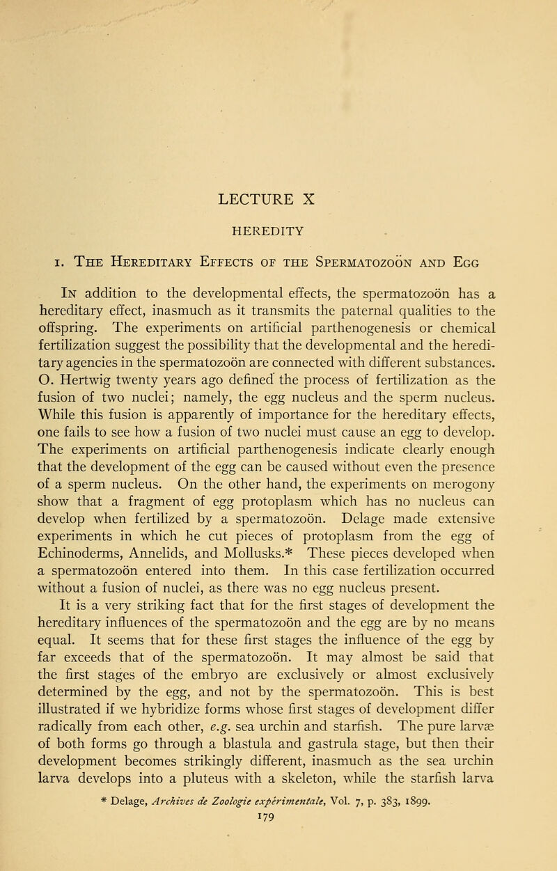 LECTURE X HEREDITY i. The Hereditary Effects of the Spermatozoon and Egg In addition to the developmental effects, the spermatozoon has a hereditary effect, inasmuch as it transmits the paternal qualities to the offspring. The experiments on artificial parthenogenesis or chemical fertilization suggest the possibility that the developmental and the heredi- tary agencies in the spermatozoon are connected with different substances. O. Hertwig twenty years ago defined the process of fertilization as the fusion of two nuclei; namely, the egg nucleus and the sperm nucleus. While this fusion is apparently of importance for the hereditary effects, one fails to see how a fusion of two nuclei must cause an egg to develop. The experiments on artificial parthenogenesis indicate clearly enough that the development of the egg can be caused without even the presence of a sperm nucleus. On the other hand, the experiments on merogony show that a fragment of egg protoplasm which has no nucleus can develop when fertilized by a spermatozoon. Delage made extensive experiments in which he cut pieces of protoplasm from the egg of Echinoderms, Annelids, and Mollusks.* These pieces developed when a spermatozoon entered into them. In this case fertilization occurred without a fusion of nuclei, as there was no egg nucleus present. It is a very striking fact that for the first stages of development the hereditary influences of the spermatozoon and the egg are by no means equal. It seems that for these first stages the influence of the egg by far exceeds that of the spermatozoon. It may almost be said that the first stages of the embryo are exclusively or almost exclusively determined by the egg, and not by the spermatozoon. This is best illustrated if we hybridize forms whose first stages of development differ radically from each other, e.g. sea urchin and starfish. The pure larvae of both forms go through a blastula and gastrula stage, but then their development becomes strikingly different, inasmuch as the sea urchin larva develops into a pluteus with a skeleton, while the starfish larva * Delage, Archives de Zoologie experimentale, Vol. 7, p. 383, 1899.