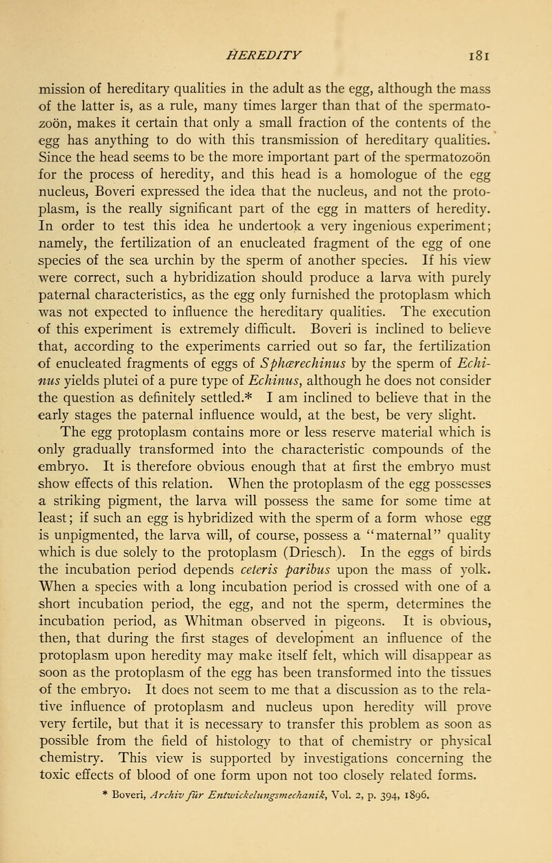mission of hereditary qualities in the adult as the egg, although the mass of the latter is, as a rule, many times larger than that of the spermato- zoon, makes it certain that only a small fraction of the contents of the egg has anything to do with this transmission of hereditary qualities. Since the head seems to be the more important part of the spermatozoon for the process of heredity, and this head is a homologue of the egg nucleus, Boveri expressed the idea that the nucleus, and not the proto- plasm, is the really significant part of the egg in matters of heredity. In order to test this idea he undertook a very ingenious experiment; namely, the fertilization of an enucleated fragment of the egg of one species of the sea urchin by the sperm of another species. If his view were correct, such a hybridization should produce a larva with purely paternal characteristics, as the egg only furnished the protoplasm which was not expected to influence the hereditary qualities. The execution of this experiment is extremely difficult. Boveri is inclined to believe that, according to the experiments carried out so far, the fertilization of enucleated fragments of eggs of Sphcer echinus by the sperm of Echi- nus yields plutei of a pure type of Echinus, although he does not consider the question as definitely settled.* I am inclined to believe that in the early stages the paternal influence would, at the best, be very slight. The egg protoplasm contains more or less reserve material which is only gradually transformed into the characteristic compounds of the embryo. It is therefore obvious enough that at first the embryo must show effects of this relation. When the protoplasm of the egg possesses a striking pigment, the larva will possess the same for some time at least; if such an egg is hybridized with the sperm of a form whose egg is unpigmented, the larva will, of course, possess a maternal quality which is due solely to the protoplasm (Driesch). In the eggs of birds the incubation period depends ceteris paribus upon the mass of yolk. When a species with a long incubation period is crossed with one of a short incubation period, the egg, and not the sperm, determines the incubation period, as Whitman observed in pigeons. It is obvious, then, that during the first stages of development an influence of the protoplasm upon heredity may make itself felt, which will disappear as soon as the protoplasm of the egg has been transformed into the tissues of the embryo: It does not seem to me that a discussion as to the rela- tive influence of protoplasm and nucleus upon heredity will prove very fertile, but that it is necessary to transfer this problem as soon as possible from the field of histology to that of chemistry or physical chemistry. This view is supported by investigations concerning the toxic effects of blood of one form upon not too closely related forms. * Boveri, Archiv fur Entwickelungsmechanik, Vol. 2, p. 394, 1896.