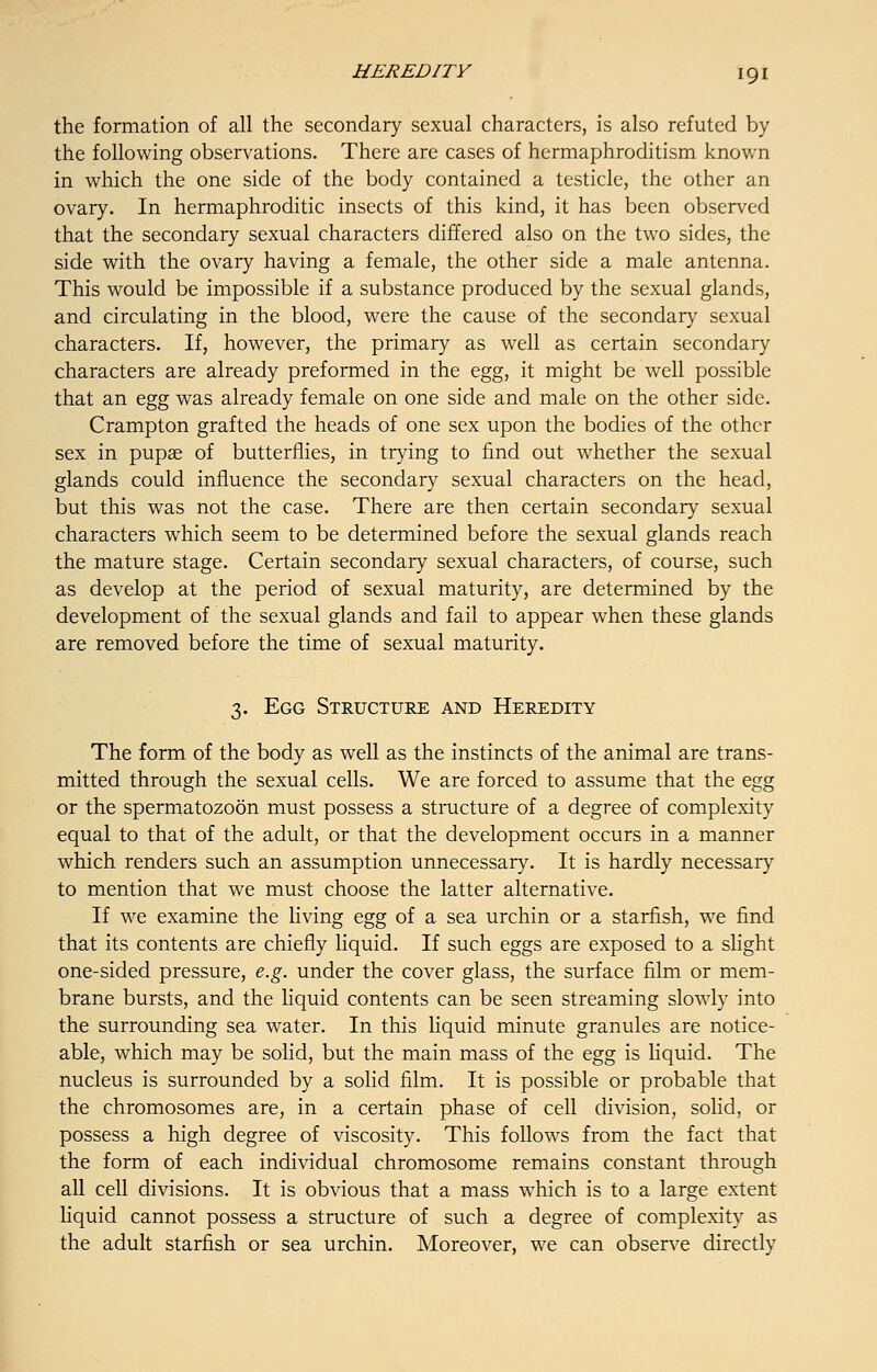 the formation of all the secondary sexual characters, is also refuted by the following observations. There are cases of hermaphroditism known in which the one side of the body contained a testicle, the other an ovary. In hermaphroditic insects of this kind, it has been observed that the secondary sexual characters differed also on the two sides, the side with the ovary having a female, the other side a male antenna. This would be impossible if a substance produced by the sexual glands, and circulating in the blood, were the cause of the secondary sexual characters. If, however, the primary as well as certain secondary characters are already preformed in the egg, it might be well possible that an egg was already female on one side and male on the other side. Crampton grafted the heads of one sex upon the bodies of the other sex in pupse of butterflies, in trying to find out whether the sexual glands could influence the secondary sexual characters on the head, but this was not the case. There are then certain secondary sexual characters which seem to be determined before the sexual glands reach the mature stage. Certain secondary sexual characters, of course, such as develop at the period of sexual maturity, are determined by the development of the sexual glands and fail to appear when these glands are removed before the time of sexual maturity. 3. Egg Structure and Heredity The form of the body as well as the instincts of the animal are trans- mitted through the sexual cells. We are forced to assume that the egg or the spermatozoon must possess a structure of a degree of complexity equal to that of the adult, or that the development occurs in a manner which renders such an assumption unnecessary. It is hardly necessary to mention that we must choose the latter alternative. If we examine the living egg of a sea urchin or a starfish, we find that its contents are chiefly liquid. If such eggs are exposed to a slight one-sided pressure, e.g. under the cover glass, the surface film or mem- brane bursts, and the liquid contents can be seen streaming slowly into the surrounding sea water. In this liquid minute granules are notice- able, which may be solid, but the main mass of the egg is liquid. The nucleus is surrounded by a solid film. It is possible or probable that the chromosomes are, in a certain phase of cell division, solid, or possess a high degree of viscosity. This follows from the fact that the form of each individual chromosome remains constant through all cell divisions. It is obvious that a mass which is to a large extent liquid cannot possess a structure of such a degree of complexity as the adult starfish or sea urchin. Moreover, we can observe directly
