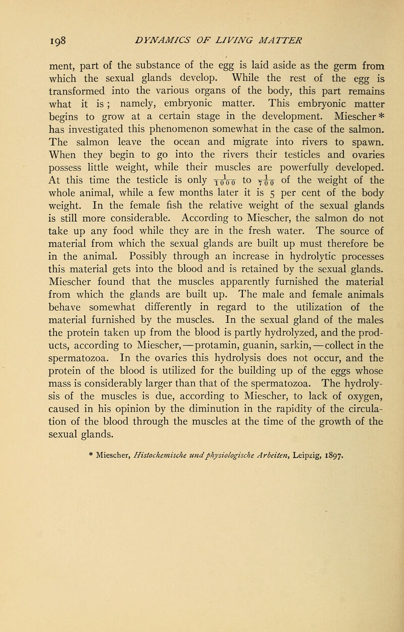 ment, part of the substance of the egg is laid aside as the germ from which the sexual glands develop. While the rest of the egg is transformed into the various organs of the body, this part remains what it is ; namely, embryonic matter. This embryonic matter begins to grow at a certain stage in the development. Miescher* has investigated this phenomenon somewhat in the case of the salmon. The salmon leave the ocean and migrate into rivers to spawn. When they begin to go into the rivers their testicles and ovaries possess little weight, while their muscles are powerfully developed. At this time the testicle is only yoVo to Tiro °f the weight of the whole animal, while a few months later it is 5 per cent of the body weight. In the female fish the relative weight of the sexual glands is still more considerable. According to Miescher, the salmon do not take up any food while they are in the fresh water. The source of material from which the sexual glands are built up must therefore be in the animal. Possibly through an increase in hydrolytic processes this material gets into the blood and is retained by the sexual glands. Miescher found that the muscles apparently furnished the material from which the glands are built up. The male and female animals behave somewhat differently in regard to the utilization of the material furnished by the muscles. In the sexual gland of the males the protein taken up from the blood is partly hydrolyzed, and the prod- ucts, according to Miescher,—protamin, guanin, sarkin,—collect in the spermatozoa. In the ovaries this hydrolysis does not occur, and the protein of the blood is utilized for the building up of the eggs whose mass is considerably larger than that of the spermatozoa. The hydroly- sis of the muscles is due, according to Miescher, to lack of oxygen, caused in his opinion by the diminution in the rapidity of the circula- tion of the blood through the muscles at the time of the growth of the sexual glands. * Miescher, Histochemische undphysiologische Arbeiten, Leipzig, 1897.