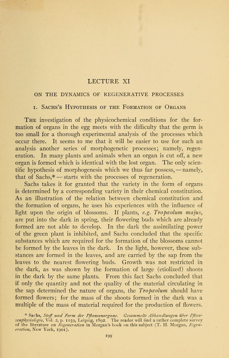 ON THE DYNAMICS OF REGENERATIVE PROCESSES i. Sachs's Hypothesis of the Formation of Organs The investigation of the physicochemical conditions for the for- mation of organs in the egg meets with the difficulty that the germ is too small for a thorough experimental analysis of the processes which occur there. It seems to me that it will be easier to use for such an analysis another series of morphogenetic processes; namely, regen- eration. In many plants and animals when an organ is cut off, a new organ is formed which is identical with the lost organ. The only scien- tific hypothesis of morphogenesis which we thus far possess, — namely, that of Sachs,* — starts with the processes of regeneration. Sachs takes it for granted that the variety in the form of organs is determined by a corresponding variety in their chemical constitution. As an illustration of the relation between chemical constitution and the formation of organs, he uses his experiences with the influence of light upon the origin of blossoms. If plants, e.g. Tropceolum majus, are put into the dark in spring, their flowering buds which are already formed are not able to develop. In the dark the assimilating power of the green plant is inhibited, and Sachs concluded that the specific substances which are required for the formation of the blossoms cannot be formed by the leaves in the dark. In the light, however, these sub- stances are formed in the leaves, and are carried by the sap from the leaves to the nearest flowering buds. Growth was not restricted in the dark, as was shown by the formation of large (etiolized) shoots in the dark by the same plants. From this fact Sachs concluded that if only the quantity and not the quality of the material circulating in the sap determined the nature of organs, the Tropaolum should have formed flowers; for the mass of the shoots formed in the dark was a multiple of the mass of material required for the production of flowers. * Sachs, Stoff und Form der Pflanzenorgane. Gesammelte Abhandlungen ilber Pflan- zenphysiolcgie, Vol. 2, p. 1159, Leipzig, 1892. The reader will find a rather complete survey of the literature on Regeneration in Morgan's book on this subject (T. H. Morgan, Regen- eration, New York, 1901).