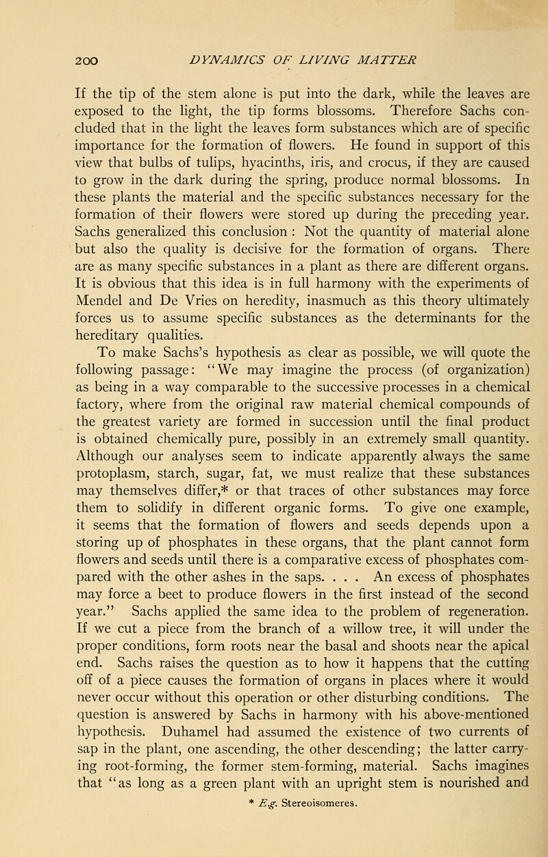 If the tip of the stem alone is put into the dark, while the leaves are exposed to the light, the tip forms blossoms. Therefore Sachs con- cluded that in the light the leaves form substances which are of specific importance for the formation of flowers. He found in support of this view that bulbs of tulips, hyacinths, iris, and crocus, if they are caused to grow in the dark during the spring, produce normal blossoms. In these plants the material and the specific substances necessary for the formation of their flowers were stored up during the preceding year. Sachs generalized this conclusion : Not the quantity of material alone but also the quality is decisive for the formation of organs. There are as many specific substances in a plant as there are different organs. It is obvious that this idea is in full harmony with the experiments of Mendel and De Vries on heredity, inasmuch as this theory ultimately forces us to assume specific substances as the determinants for the hereditary qualities. To make Sachs's hypothesis as clear as possible, we will quote the following passage: We may imagine the process (of organization) as being in a way comparable to the successive processes in a chemical factory, where from the original raw material chemical compounds of the greatest variety are formed in succession until the final product is obtained chemically pure, possibly in an extremely small quantity. Although our analyses seem to indicate apparently always the same protoplasm, starch, sugar, fat, we must realize that these substances may themselves differ,* or that traces of other substances may force them to solidify in different organic forms. To give one example, it seems that the formation of flowers and seeds depends upon a storing up of phosphates in these organs, that the plant cannot form flowers and seeds until there is a comparative excess of phosphates com- pared with the other ashes in the saps. . . . An excess of phosphates may force a beet to produce flowers in the first instead of the second year. Sachs applied the same idea to the problem of regeneration. If we cut a piece from the branch of a willow tree, it will under the proper conditions, form roots near the basal and shoots near the apical end. Sachs raises the question as to how it happens that the cutting off of a piece causes the formation of organs in places where it would never occur without this operation or other disturbing conditions. The question is answered by Sachs in harmony with his above-mentioned hypothesis. Duhamel had assumed the existence of two currents of sap in the plant, one ascending, the other descending; the latter carry- ing root-forming, the former stem-forming, material. Sachs imagines that as long as a green plant with an upright stem is nourished and * E.g. Stereoisomeres.