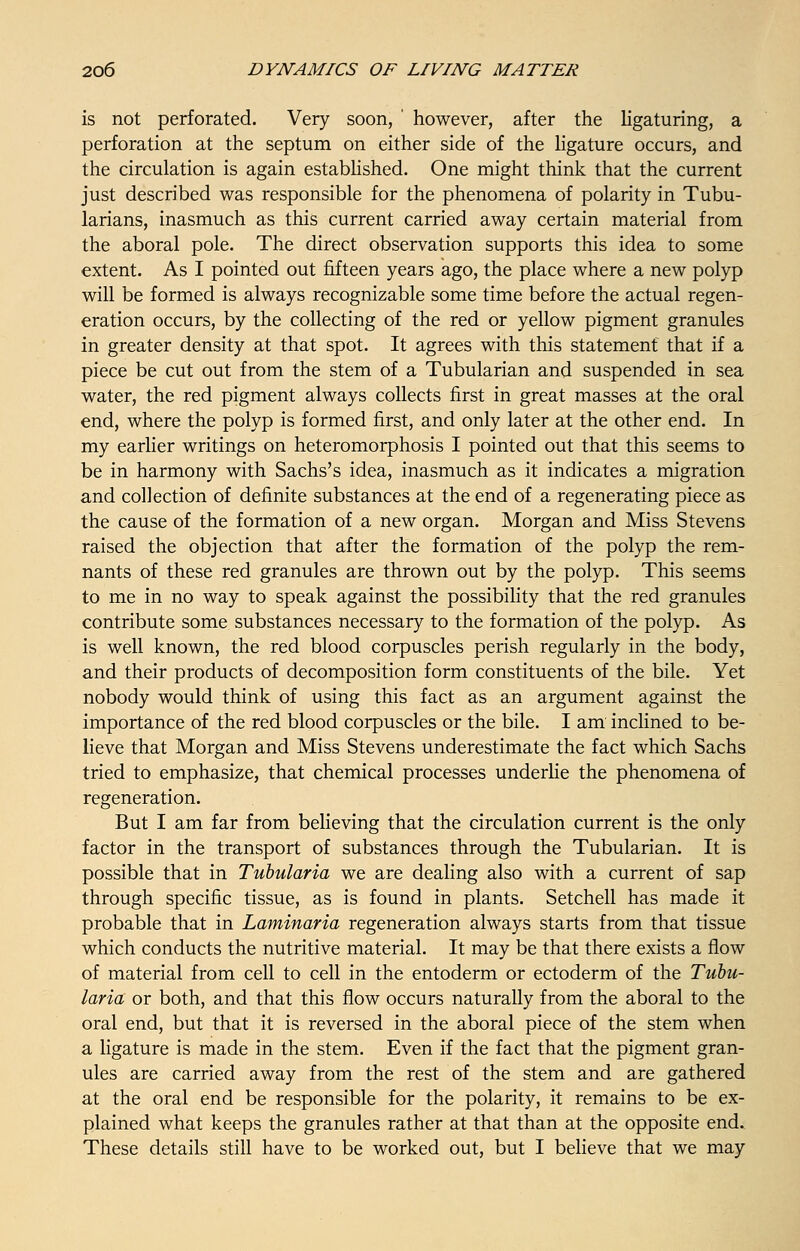 is not perforated. Very soon, ' however, after the ligaturing, a perforation at the septum on either side of the ligature occurs, and the circulation is again established. One might think that the current just described was responsible for the phenomena of polarity in Tubu- larians, inasmuch as this current carried away certain material from the aboral pole. The direct observation supports this idea to some extent. As I pointed out fifteen years ago, the place where a new polyp will be formed is always recognizable some time before the actual regen- eration occurs, by the collecting of the red or yellow pigment granules in greater density at that spot. It agrees with this statement that if a piece be cut out from the stem of a Tubularian and suspended in sea water, the red pigment always collects first in great masses at the oral end, where the polyp is formed first, and only later at the other end. In my earlier writings on heteromorphosis I pointed out that this seems to be in harmony with Sachs's idea, inasmuch as it indicates a migration and collection of definite substances at the end of a regenerating piece as the cause of the formation of a new organ. Morgan and Miss Stevens raised the objection that after the formation of the polyp the rem- nants of these red granules are thrown out by the polyp. This seems to me in no way to speak against the possibility that the red granules contribute some substances necessary to the formation of the polyp. As is well known, the red blood corpuscles perish regularly in the body, and their products of decomposition form constituents of the bile. Yet nobody would think of using this fact as an argument against the importance of the red blood corpuscles or the bile. I am inclined to be- lieve that Morgan and Miss Stevens underestimate the fact which Sachs tried to emphasize, that chemical processes underlie the phenomena of regeneration. But I am far from believing that the circulation current is the only factor in the transport of substances through the Tubularian. It is possible that in Tubularia we are dealing also with a current of sap through specific tissue, as is found in plants. Setchell has made it probable that in Laminaria regeneration always starts from that tissue which conducts the nutritive material. It may be that there exists a flow of material from cell to cell in the entoderm or ectoderm of the Tubu- laria or both, and that this flow occurs naturally from the aboral to the oral end, but that it is reversed in the aboral piece of the stem when a ligature is made in the stem. Even if the fact that the pigment gran- ules are carried away from the rest of the stem and are gathered at the oral end be responsible for the polarity, it remains to be ex- plained what keeps the granules rather at that than at the opposite end. These details still have to be worked out, but I believe that we may