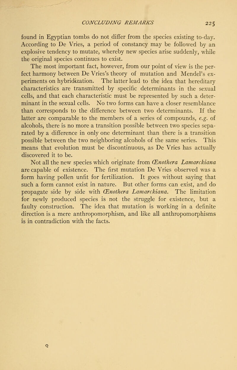 found in Egyptian tombs do not differ from the species existing to-day. According to De Vries, a period of constancy may be followed by an explosive tendency to mutate, whereby new species arise suddenly, while the original species continues to exist. The most important fact, however, from our point of view is the per- fect harmony between De Vries's theory of mutation and Mendel's ex- periments on hybridization. The latter lead to the idea that hereditary characteristics are transmitted by specific determinants in the sexual cells, and that each characteristic must be represented by such a deter- minant in the sexual cells. No two forms can have a closer resemblance than corresponds to the difference between two determinants. If the latter are comparable to the members of a series of compounds, e.g. of alcohols, there is no more a transition possible between two species sepa- rated by a difference in only one determinant than there is a transition possible between the two neighboring alcohols of the same series. This means that evolution must be discontinuous, as De Vries has actually discovered it to be. Not all the new species which originate from (Enothera Lamarckiana are capable of existence. The first mutation De Vries observed was a form having pollen unfit for fertilization. It goes without saying that such a form cannot exist in nature. But other forms can exist, and do propagate side by side with (Enothera Lamarckiana. The limitation for newly produced species is not the struggle for existence, but a faulty construction. The idea that mutation is working in a definite direction is a mere anthropomorphism, and like all anthropomorphisms is in contradiction with the facts.
