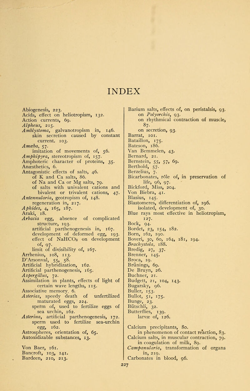 INDEX Abiogenesis, 223. Acids, effect on heliotropism, 132. Action currents, 69. Alpheus, 215. Amblystoma, galvanotropism in, 146. skin secretion caused by constant current, 103. Amoeba, 57. imitation of movements of, 56. Amphipyra, stereotropism of, 157. Amphoteric character of proteins, 35. Anaesthetics, 6. Antagonistic effects of salts, 46. of K and Ca salts, 86. of Na and Ca or Mg salts, 79. of salts with univalent cations and bivalent or trivalent cations, 47. Antennularia, geotropism of, 148. regeneration in, 217. Aphides, 4, 165, 187. Araki, 18. Arbacia egg, absence of complicated structure, 193. artificial parthenogenesis in, 167. development of deformed egg, 193. effect of NaHCC>3 on development of, 97. limit of divisibility of, 167. Arrhenius, 108, 113. D'Arsonval, 55, 58. Artificial hybridization, 162. Artificial parthenogenesis, 165. Aspergillus, 72. Assimilation in plants, effects of light of certain wave lengths, 115. Associative memory. 6. Asterias, speedy death of unfertilized maturated eggs, 224. sperm of, used to fertilize eggs of sea urchin, 162. Asterina, artificial parthenogenesis, 172. sperm used to fertilize sea-urchin egg, 162. Astrospheres, orientation of, 65. Autoxidizable substances, 13. Von Baer, 161. Bancroft, 103, 141. Bardeen, 210, 213. Barium salts, effects of, on peristalsis, 93. on Poly orchis, 93. on rhythmical contraction of muscle, 87. on secretion, 93. Barrat, 101. Bataillon, 175. Bateson, 186. Van Bemmelen, 43. Bernard, 21. Bernstein, 55, 57, 69. Berthold, 57. Berzelius, 7. Bicarbonates, r61e of, in preservation of life, 96, 97. Bickford, Miss, 204. Von Biebra, 41. Blasius, 145. Blastomeres, differentiation of, 196. isolated, development of, 30. Blue rays most effective in heliotropism, 127. Bock, 94. Bordet, 23, 154, 182. Born, 162, 190. Boveri, 30, 60, 164, 181, 194. Brachystola, 188. Bredig, 27, 37. Brenner, 145. Broca, 19. Briinings, 69. De Bruyn, 26. Buchner, 21. Budgett, 21, 104, 143. Bugarsky, 96. Buller, 153. Bullot, 51, 175. Bunge, 23. Butschli, 32. Butterflies, 139. larvae of, 126. Calcium precipitants, 80. in phenomenon of contact reaction, 83. Calcium salts, in muscular contraction, 79. in coagulation of milk, 89. Campanularia, transformation of organs in, 219. Carbonates in blood, 96.