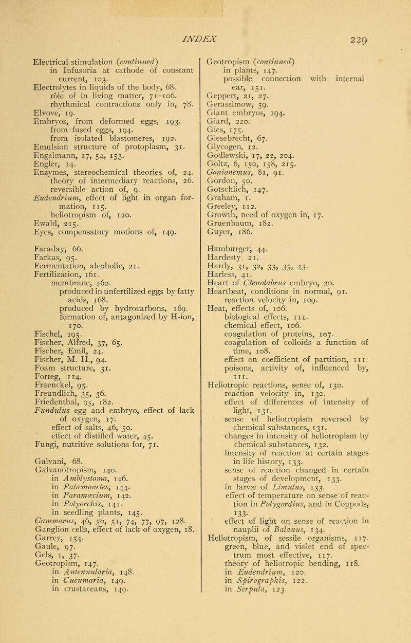 Electrical stimulation {continued) in Infusoria at cathode of constant current, 103. Electrolytes in liquids of the body, 68. role of in living matter, 71-106. rhythmical contractions only in, 78. Elvove, 19. Embryos, from deformed eggs, 193. from'fused eggs, 194. from isolated blastomeres, 192. Emulsion structure of protoplasm, 31. Engelmann, 17, 54, 153. Engler, 14. Enzymes, stereochemical theories of, 24. theory of intermediary reactions, 26. reversible action of, 9. Eudendrium, effect of light in organ for- mation, 115. heliotropism of, 120. Ewald, 215. Eyes, compensatory motions of, 149. Faraday, 66. Farkas, 95. Fermentation, alcoholic, 21. Fertilization, 161. membrane, 162. produced in unfertilized eggs by fatty acids, 168. produced by hydrocarbons, 169. formation of, antagonized by H-ion, 170. Fischel, 195. Fischer, Alfred, 37, 65. Fischer, Emil, 24. Fischer, M. H., 94. Foam structure, 31. Forteg, 114. Fraenckel, 95. Freundlich, 35, 36. Friedenthal, 95, 182. Fundulus egg and embryo, effect of lack of oxygen, 17. effect of salts, 46, 50. effect of distilled water, 45. Fungi, nutritive solutions for, 71. Galvani, 68. Galvanotropism, 140. in Amblystoma, 146. in Palcrmonetes, 144. in Paramcecium, 142. in Polyorchis, 141. in seedling plants, 145. Gammarus, 46, 50, 51, 74, 77, 97, 128. Ganglion cells, effect of lack of oxygen, 18. Garrey, 154. Gaule, 97. Gels, 1, 37. Geotropism, 147. in Antennularia, 148. in Cucumaria, 149. in crustaceans, 149. Geotropism {continued) in plants, 147. possible connection with internal ear, 151. Geppert, 21, 27. Gerassimow, 59. Giant embryos, 194. Giard, 220. Gies, 175. Giescbrccht, 67. Glycogen, 12. Godlewski, 17, 22, 204. Goltz, 6, 150, 158, 215. Gonionemus, 81, 91. Gordon, 50. Gotschlich, 147. Graham, 1. Greeley, 112. Growth, need of oxygen in, 17. Gruenbaum, 182. Guyer, 186. Hamburger, 44. Hardest)', 21. Hardy, 31, 32, t,Z, 35, 43- Harless, 41. Heart of Ctenolabrus embryo, 20. Heartbeat, conditions in normal, 91. reaction velocity in, 109. Heat, effects of, 106. biological effects, 111. chemical effect, 106. coagulation of proteins, 107. coagulation of colloids a function of time, 108. effect on coefficient of partition, in. poisons, activity of, influenced by, in. Heliotropic reactions, sense of, 130. reaction velocity in, 130. effect of differences of intensity of light, 131. sense of heliotropism reversed by chemical substances, 131. changes in intensity of heliotropism by chemical substances, 132. intensity of reaction at certain stages in life history, 133. sense of reaction changed in certain stages of development, 133. in larvje of Limulus, 133. effect of temperature on sense of reac- tion in Polygordius, and in Coppods, effect of light on sense of reaction in nauplii of Balanus, 134. Heliotropism, of sessile organisms, 117. green, blue, and violet end of spec- trum most effective, 117. theory of heliotropic bending, 118. in Eudendrium, 120. in Spirographis, 122. in SerpuJa, 123.