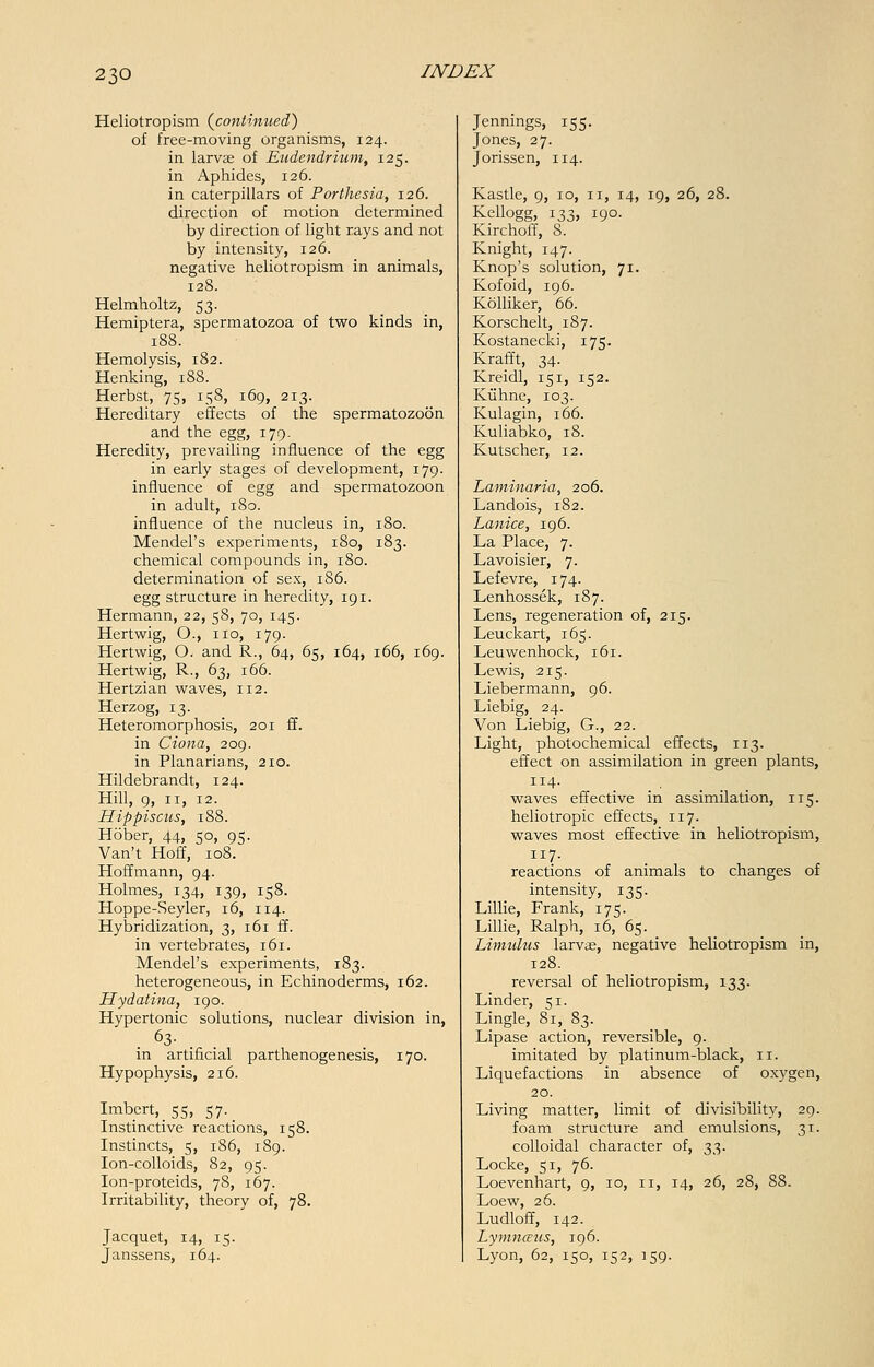 Heliotropism {continued') of free-moving organisms, 124. in larvae of Eudendrium, 125. in Aphides, 126. in caterpillars of Porthesia, 126. direction of motion determined by direction of light rays and not by intensity, 126. negative heliotropism in animals, 128. Helmholtz, 53. Hemiptera, spermatozoa of two kinds in, 188. Hemolysis, 182. Henking, 188. Herbst, 75, 158, 169, 213. Hereditary effects of the spermatozoon and the egg, 179. Heredity, prevailing influence of the egg in early stages of development, 179. influence of egg and spermatozoon in adult, 180. influence of the nucleus in, 180. Mendel's experiments, 180, 183. chemical compounds in, 180. determination of sex, 186. egg structure in heredity, 191. Hermann, 22, 58, 70, 145. Hertwig, O., no, 179. Her twig, O. and R., 64, 65, 164, 166, 169. Hertwig, R., 63, 166. Hertzian waves, 112. Herzog, 13. Heteromorphosis, 201 ff. in Ciona, 209. in Planarians, 210. Hildebrandt, 124. Hill, 9, 11, 12. Hippiscus, 188. Hober, 44, 50, 95. Van't Hoff, 108. Hoffmann, 94. Holmes, 134, 139, 158. Hoppe-Seyler, 16, 114. Hybridization, 3, 161 ff. in vertebrates, 161. Mendel's experiments, 183. heterogeneous, in Echinoderms, 162. Hydatina, 190. Hypertonic solutions, nuclear division in, . 63- . in artificial parthenogenesis, 170. Hypophysis, 216. Imbert, 55, 57. Instinctive reactions, 158. Instincts, 5, 186, 189. Ion-colloids, 82, 95. Ion-proteids, 78, 167. Irritability, theory of, 78. Jacquet, 14, 15. Janssens, 164. Jennings, 155. Jones, 27. Jorissen, 114. Kastle, 9, 10, 11, 14, 19, 26, 28. Kellogg, 133, 190. Kirchoff, 8. Knight, 147. _ Knop's solution, 71. Kofoid, 196. Kolliker, 66. Korschelt, 187. Kostanecki, 175. Krafft, 34. Kreidl, 151, 152. Kiihne, 103. Kulagin, 166. Kuliabko, 18. Kutscher, 12. Laminaria, 206. Landois, 182. Lanice, 196. La Place, 7. Lavoisier, 7. Lefevre, 174. Lenhossek, 187. Lens, regeneration of, 215. Leuckart, 165. Leuwenhock, 161. Lewis, 215. Liebermann, 96. Liebig, 24. Von Liebig, G., 22. Light, photochemical effects, 113. effect on assimilation in green plants, 114. waves effective in assimilation, 115. heliotropic effects, 117. waves most effective in heliotropism, 7- reactions of animals to changes of intensity, 135. Lillie, Frank, 175. Lillie, Ralph, 16, 65. Limulus larvae, negative heliotropism in, 128. reversal of heliotropism, 133. Linder, 51. Lingle, 8i,_ 83. Lipase action, reversible, 9. imitated by platinum-black, n. Liquefactions in absence of oxygen, 20. Living matter, limit of divisibility, 29. foam structure and emulsions, 31. colloidal character of, 33. Locke, 51, 76. Loevenhart, 9, 10, n, 14, 26, 28, 88. Loew, 26. Ludloff, 142. Lymnceus, 196. Lyon, 62, 150, 152, 159.