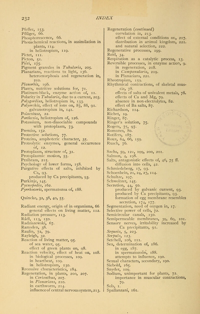 Pfcffer, 153. Pfiiiger, 66. Phosphorescence, 66. Photochemical reactions, in assimilation in plants, 114. in heliotropism, 119. Pictet, in. Picton, 51. Fieri, 175. Pigment granules in Tubularia, 205. Planarians, reactions to light, 136. heteromorphosis and regeneration in, 210. Planorbis, 196. Plants, nutritive solutions for, 71. Platinum-black, enzyme action of, 11. Polarity in Tubularia, due to a current, 203. Polygordius, heliotropism in, 133. Polyorchis, effect of ions on, 87, 88, 91. galvanotropism in, 141. Polzeniusz, 22. Porthesia, heliotropism of, 126. Potassium, non-dissociable compounds with protoplasm, 73. Prentiss, 152, Protective solutions, 77. Proteins, amphoteric character, 35. Proteolytic enzymes, general occurrence of, 12. Protoplasm, structure of, 31. Protoplasmic motion, 55. Przibram, 215. Psychologv of lower forms, 158. Purgative effects of salts, inhibited by Ca, 93. produced by Ca precipitants, 93. Purkinje, 145. Pycnopodia, 162. Pyrrhocoris, spermatozoa of, 188. Quincke, 32, 38, 40, 55. Radiant energy, origin of in organisms, 66. general effects on living matter, 112. Radiation pressure, 113. Radl, 113, 150. Radziszewski, 67. Ramsden, 38. Raulin, 72, 79. Rayleigh, 32. Reaction of living matter, 95. of sea water, 95. effect of green plants on, 98. Reaction velocity, effect of heat on, 108. in biological processes, 109. in heartbeat, 109. in heliotropism, 130. Recessive characteristics, 1.84. Regeneration, in plants, 200, 207. in Cerianthus, 207. in Planarians, 210. in earthworm, 214. influence of central nervous system, 213. Regeneration {continued) correlation in, 213. effect of external conditions 01;, 217. distribution in animal kingdom, 221. and natural selection, 222. Regenerative processes, 199. Reid, 34. Respiration as a catalytic process, 13. Reversible processes, in enzyme action, 9. in regeneration, 218. in Campanularia, 219. in Planarians, 221. Rheotropism, 159. Rhythmical contractions, of skeletal mus- cle, 78. effects of salts of univalent metals, 78. effects of Ca and Mg, 79. absence in non-electrolytes, 82. effect of Ba salts, 87. Richardson, 114. Richet, 19. Ringer, 87. Ringer's solution, 75. Rogers, 75, 97. Romanes, 80. Rotifers, 187. Roux, 64, 66, 159. Rusch, 76. Sachs, 59, 121, 199, 200, 201. Salmon, 4, 198. Salts, antagonistic effects of, 46, 75 ff. diffusion into cells, 42. Schmiedeberg, 17, 93. Schoenbein, 21, 24, 27, 114. Schultze, 197. Schweitzer, 145. Secretion, 44, 50. produced by galvanic current, 93. produced by Ca precipitants, 93. formation of egg membrane resembles secretion, 174, 177. Segmentation, need of oxygen in, 17. Selective power of cells, 72. Semicircular canals, 150. Semipermeable membranes, 39, 69, 101. Sensory nerves, irritability increased by Ca precipitants, 91. Sequoia, 5, 223. Serpula, 123. Setchell, 106, in. Sex, determination of, 186. in egg, 187. __ , in spermatozoon, 188. attempts to influence, 190. Sexual characters, secondary, 190. Siebold, 165. Snyder, 109. Sodium, unimportant for plants, 72. importance in muscular contractions, 79- Sols, 1. Spallanzani, 161.