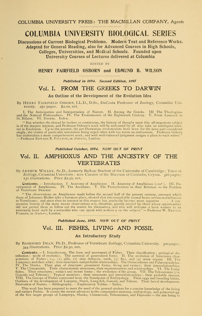 COLUMBIA UNIVERSITY PRESS: THE MACMILLAN COMPANY, Agents COLUMBIA UNIVERSITY BIOLOGICAL SERIES Discussions of Current Biological Problems. Modern Text and Reference Works. Adapted for General Reading, also for Advanced Courses in High Schools, Colleges, Universities, and Medical Schools. Founded upon University Courses of Lectures delivered at Columbia EDITED BY HENRY FAIRFIELD OSBORN and EDMUND B. WILSON Published In 1894. Second Edition, 1897 Vol. I. FROM THE GREEKS TO DARWIN An Outline of the Development of the Evolution Idea By HENRY Fairfield Osborn, LL.D., D.Sc, DaCosta Professor of Zoology, Columbia Uni- versity. 250 pages. $2.00, net. I. The Anticipation and Interpretation of Nature. II. Among the Greeks. Ill The Theologians and the Natural Philosophers. IV. The Evolutionists of the Eighteenth Century. V. From Lamarck to St. Hilaire. VI. Darwin. Index.  But whether the thread be broken or continuous, the history of thought upon this all-important subject is of the deepest interest, and Professor Osborn's work will be welcomed by all who take an intelligent inter- est in Evolution. Up to the present, the pre-Darwinian evolutionists have been for the most part considered singly, the claims of particular naturalists being urged often with too warm an enthusiasm. Professor Osborn has undertaken a more comprehensive work, and with well-balanced judgment assigns a place to each writer. — Professor Edward B. Poulton, in Nature, London. Published October, 1894. NOW OUT OF PRINT Vol. II. AMPHIOXUS AND THE ANCESTRY OF THE VERTEBRATES By ARTHUR WlLLEY, Sc.D., formerly Balfour Student of the University of Cambridge ; Tutor in Zoology, Columbia University ; now Curator ot the Museum of Colombo, Ceylon. 316 pages ; 136 illustrations. Price $2.50, net. Contents. — Introduction. I. Anatomy of Amphioxus. II. Anatomy of Amphioxus {cont ). III. De- velopment of Amphioxus. IV. The Ascidians. V. The Protochordata in their Relation to the Problem of Vertebrate Descent.  The observations on Amphioxus made before the second half of the present century, amongst which those of Johannes Miiller take a foremost place, showed that this remarkable animal bears certain resemblances to Vertebrates; and since then its interest in this respect has gradually become more apparent ... A con- secutive history of the more recent observations was, therefore, greatly needed by those whose opportunities did not permit them to follow out the matter for themselves, and who will welcome a book written in an extremely lucid style by a naturalist who can speak with authori y on the subject. — Professor W. Newton Parker, in Nature, London. Published June, 1895. NOW OUT OF PRINT Vol. III. FISHES, LIVING AND FOSSIL An Introductory Study By Bashford Dean, Ph.D., Professor of Vertebrate Zoology, Columbia University. 300 pages ; 344 illustrations. Price $2.50, net. Contents. — I. Introductory. The form and movement of Fishes. Their classification; geological dis- tribution ; mode of evolution. The survival of generalized forms II. The evolution of Structures char- acteristic of Fishes; e.g. -(1) gills, (2) skin defences, teeth, (3) fins, and (4) sense organs III. The Lampreys and their allies; their structures and probable relationships. The Ostracoderms and I'alseospondvlus. IV. The Sharks. Their plan of structure; prominent forms, living and extinct; their interrelationships. V. The Chimaeroids. Their characteristic structures, their representatives and relationships VI. The Lung- fishes. Their structures ; extinct and recent forms ; the evolution of the group. VII. The Teleostomes lie. Ganoids and Teleosts). Typical members ; their structures and interrelationships : their probable descent. VIII. The Groups of Fishes contrasted from the Standpoint of Embryology. Their eggs and breeding habits. Outlines of the development of Lamprey, Shark, Lung-fish, Ganoid, and Teleost. Their larval development. Derivation of Names. — Bibliography. — Explanatory Tables. — Index. This work has been prepared to meet the need of the general student for a concise knowledge of the living and extinct Fishes. It covers the recent advances in the comparative anatomy, embryology, and palaeontolosv of the five larger groups of Lampreys, Sharks, ChimEeroids, Teleostomes, and Dipnoans — the aim being to