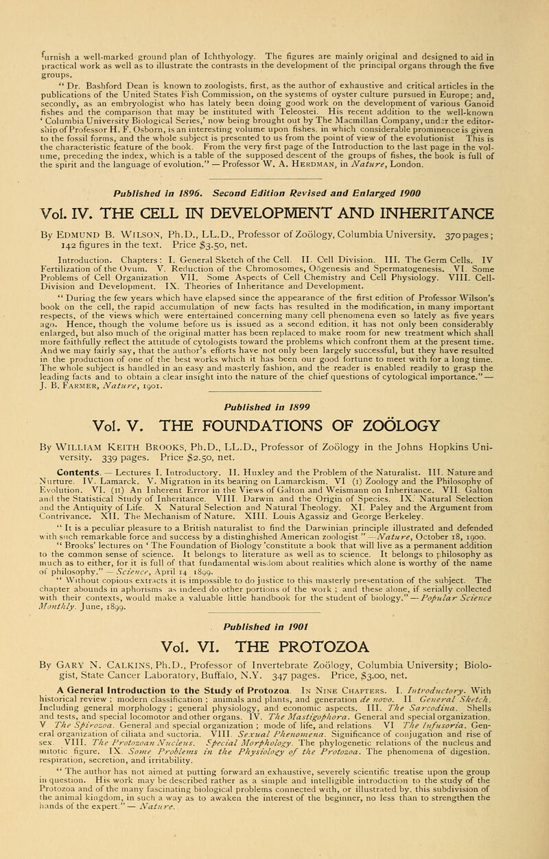 furnish a well-marked ground plan of Ichthyology. The figures are mainly original and designed to aid in practical work as well as to illustrate the contrasts in the development of the principal organs through the five groups.  Dr. Bashford Dean is known to zoologists, first, as the author of exhaustive and critical articles in the publications of the United States Fish Commission, on the systems of oyster culture pursued in Europe; and, secondly, as an embryologist who has lately been doing good work on the development of various Ganoid fishes and the comparison that may be instituted with Teleostei. His recent addition to the well-known ' Columbia University Biological Series,' now being brought out by The Macmillan Company, und;r the editor- ship of Professor H. F. Osborn, is an interesting volume upon fishes, in which considerable prominence is given to the fossil forms, and the whole subject is presented to us from the point of view of the evolutionist This is the characteristic feature of the book. From the very first page of the Introduction to the last page in the vol- ume, preceding the index, which is a table of the supposed descent of the groups of fishes, the book is full of the spirit and the language of evolution. — Professor W. A. Herdman, in Nature, London. Published la 1896. Second Edition Revised and Enlarged 1900 Vol. IV. THE CELL IN DEVELOPMENT AND INHERITANCE By Edmund B. Wilson, Ph.D., LL.D., Professor of Zoology, Columbia University. 37opages; 142 figures in the text. Price $3.50, net. Introduction. Chapters: I. General Sketch of the Cell. II. Cell Division. III. The Germ Cells. IV Fertilization of the Ovum. V. Reduction of the Chromosomes, Oogenesis and Spermatogenesis. VI. Some Problems of Cell Organization VII. Some Aspects of Cell Chemistry and Cell Physiology. VIII. Cell- Division and Development. IX. Theories of Inheritance and Development.  During the few years which have elapsed since the appearance of the first edition of Professor Wilson's book on the cell, the rapid accumulation of new facts has resulted in the modification, in many important respects, of the views which were entertained concerning many cell phenomena even so lately as five years ago. Hence, though the volume before us is issued as a second edition, it has not only been considerably enlarged, but also much of the original matter has been replaced to make room for new treatment which shall more faithfully reflect the attitude of cytologists toward the problems which confront them at the present time. And we may fairly say, that the author's efforts have not only been largely successful, but they have resulted in the production of one of the best works which it has been our good fortune to meet with for a long time. The whole subject is handled in an easy and masterly fashion, and the reader is enabled readily to grasp the leading facts and to obtain a clear insight into the nature of the chief questions of cy tological importance. — J. B. Farmer, Nature, 1901. Published in 1899 Vol. V. THE FOUNDATIONS OF ZOOLOGY By William Keith Brooks, Ph.D., LL.D., Professor of Zoology in the Johns Hopkins Uni- versity. 339 pages. Price $2.50, net. Contents. — Lectures I. Introductory. II. Huxley and the Problem of the Naturalist. IIT. Nature and Nurture. IV. Lamarck. V. Migration in its bearing on Lamarckism. VI (1) Zoology and the Philosophy of F.volution. VI. (n) An Inherent Error in the Views of Galton and Weismann on Inheritance. VII. Galton and the Statistical Study of Inheritance. VIII. Darwin and the Origin of Species. IX. Natural Selection and the Antiquity of Life. X Natural Selection and Natural Theology. XL Paley and the Argument from Contrivance. XII. The Mechanism of Nature. XIII. Louis Agassiz and George Berkeley.  It is a peculiar pleasure to a British naturalist to find the Darwinian principle illustrated and defended with such remarkable force and success by a distinghished American zoologist. —Nature, October 18, 1900.  Brooks' lectures on ' The Foundation of Biology 'constitute a book that will live as a permanent addition to the common sense of science. It belongs to literature as well as to science. It belongs to philosophy as much as to either, for it is full of that fundamental wisdom about realities which alone is worthy of the name ol philosophy. — Science, April 14 1899.  Without copious extracts it is impossible to do justice to this masterly presentation of the subject. The chapter abounds in aphorisms as indeed do other portions of the work ; and these alone, if serially collected with their contexts, would make a valuable little handbook for the student of biology. — Popular Science Monthly. June, 1899. Published in 1901 Vol. VI. THE PROTOZOA By Gary N. Calkins, Ph.D., Professor of Invertebrate Zoology, Columbia University; Biolo- gist, State Cancer Laboratory, Buffalo, N.Y. 347 pages. Price, $3.00, net. A General Introduction to the Study of Protozoa. In Nine Chapters. I. Introductory. With historical review ; modern classification ; animals and plants, and generation de novo. II General Sketch. Including general morphology ; general physiology, and economic aspects. III. The Sarcodiua. Shells and tests, and special locomotor and other organs. IV. The Mastigopliora. General and special organization. V The Spirozoa. General and special organization ; mode of life, and relations VI The Infusoria. Gen- eral organization of ciliata and suctoria. VIII. Sexual Phenomena. Significance of conjugation and rise of sex. VIII. The Protozoan Nucleus. Special Morphology. The phylogenetic relations of the nucleus and mitotic figure. IX. Some Problems in the Physiology of the Protozoa. The phenomena of digestion, respiration, secretion, and irritability.  The author has not aimed at putting forward an exhaustive, severely scientific treatise upon the group in question. His work may be described rather as a simple and intelligible introduction to the study of the Protozoa and of the many fascinating biological problems connected with, or illustrated by. this subdivision of the animal kingdom, in such a way as to awaken the interest of the beginner, no less than to strengthen the hands of the expert.— Nature.