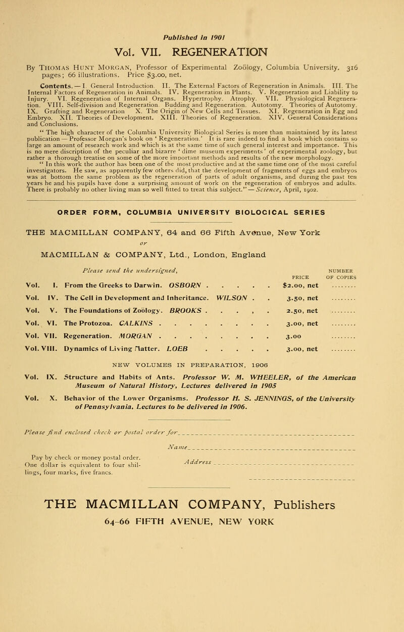 Published in 1901 Vol. VII. REGENERATION By Thomas Hunt Morgan, Professor of Experimental Zoology, Columbia University. 316 pages; 66 illustrations. Price $3.00, net. Contents. — I General Introduction II. The External Factors of Regeneration in Animals. III. The Internal Factors of Regeneration in Animals. IV. Regeneration in Plants. V. Regeneration and Liability to Injury. VI. Regeneration of Internal Organs. Hypertrophy. Atrophy. VII. Physiological Regenera- tion. VIII. Self-division and Regeneration. Budding and Regeneration. Autotomy. Theories of Autotomy. IX. Grafting and Regeneration X. The Origin of New Cells and Tissues. XI. Regeneration in Egg and Embryo. XII. Theories of Development. XIII. Theories of Regeneration. XIV. General Considerations and Conclusions.  The high character of the Columbia University Piiological Series is more than maintained by its latest publication — Professor Morgan's book on ' Regeneration.' It is rare indeed to find a book which contains so large an amount of research work and which is at the same time of such general interest and importance. This is no mere discription of the peculiar and bizarre ' dime museum experiments' of experimental zoology, but rather a thorough treatise on some of the more important methods and results of the new morphology.  In this work the author has been one of the most productive and at the same time one of the most careful investigators. He saw, as apparently few others did, that the development of fragments of eggs and embryos was at bottom the same problem as the regeneration of parts of adult organisms, and during the past ten years he and bis pupils have done a surprising amount of work on the regeneration of embryos and adults. There is probably no other living man so well fitted to treat this subject. — Science, April, 1902. ORDER FORM, COLUMBIA UNIVERSITY BIOLOCICAL SERIES THE MACMILLAN COMPANY, 64 and 66 Fifth Avenue, New York MACMILLAN & COMPANY, Ltd., London, England Please send the undersigned, Vol. I. From the Greeks to Darwin. OSBORN Vol. IV. The Cell in Development and Inheritance. WILSON . Vol. V. The Foundations of Zoology. BROOKS. . . , ' . Vol. VI. The Protozoa. CALKINS Vol. VII. Regeneration. MORGAN Vol. VIII. Dynamics of Living Hatter. LOBB NUMBER PRICE OF COPIES $2.00, net 3.50, net 2.50, net 3.00, net 3.00 3.00, net NEW VOLUMES IN PREPARATION, 1906 Vol. IX. Structure and Habits of Ants. Professor W. M. WHEELER, of the American Museum of Natural History, Lectures delivered in 1905 Vol. X. Behavior of the Lower Organisms. Professor H. S. JENNINGS, of the University of Pennsylvania, Lectures to be delivered in 1906. Please find enclosed check or postal order for Na me Pay by check or money postal order. One dollar is equivalent to four shil- Address lings, four marks, five francs. THE MACMILLAN COMPANY, Publishers 64-66 FIFTH AVENUE, NEW YORK