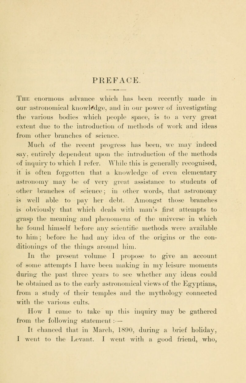 PREFACE. The enormous advance wliicli lias been recently made in our astronomical knowl(*dg'e, and in our power of investigating the various bodies which people space, is to a very great extent due to the introduction of methods of work and ideas from other branches of science. Much of the recent pi-ogress has been, we may indeed say, entirely dependent upon the introduction of the methods of inquiry to which I refer. While this is generally recognised, it is often forgotten that a knowledge of even elementary astronomy may be of very great assistance to students of other branches of science; in other words, that astronomy is well able to pay her debt. Amongst those branches is obviously that which deals Avitli man's first attempts to grasp the meaning and phenomena of the universe in which he found himself before any scientific methods were available to him ; l^eforc he had any idea of the origins or the con- ditionings of the things around him. In the present volume I propose to give an account of some attempts I have been making in my leisure moments during the past three years to see whether any ideas could be obtained as to the early astronomical views of the Egyptians, from a study of their tem])les and the mythology connected with the various cults. How 1 came to take up this inquiry may be gathered from the following statement:— It chanced that in March, 1890, during a brief holiday, I went to the Levant. I went with a good friend, who,