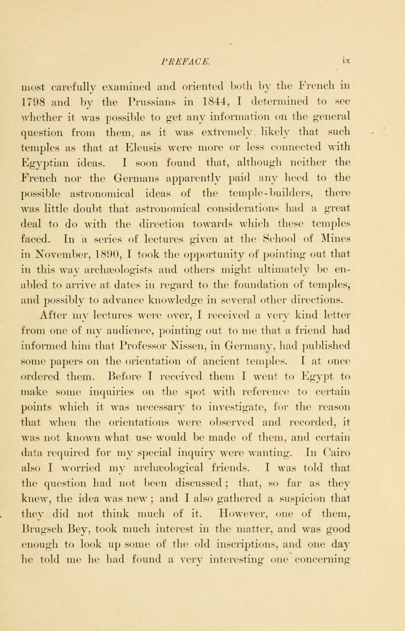 most carefully examined and oriented both by the French in 1798 and by the Prussians in 1844, I determined to see whether it was possible to get any information on the general question from them, as it was extremely likely that such temples as that at Eleusis were more or less connected with Egyptian ideas. I soon found that, although neither the French nor the Germans apparently paid any heed to the possible astronomical ideas of the temple-builders, there was little doubt that astronomical considerations had a great deal to do with the direction towards which these temples faced. In a series of lectures given at the School of Mines in November, 1890, I took the opportunity of pointing out that in this wav archaeologists and others might ultimately be en- abled to arrive at dates in regard to the foundation of temples, and possibly to advance knowledge in several other directions. After my lectures were over, I received a very kind letter from one of my audience, pointing out to me that a friend had informed him that Professor Nissen, in Germany, had j^ublished some papers on the orientation of ancient temples. I at once ordered them. Before I received them I went to Egypt to make some inquiries on the spot with reference to certain points which it was necessary to investigate, for the reason that wlien the orientations were observed and recorded, it was not known what use would be made of them, and certain data required for my special inquiry were wanting. In Cairo also I worried my archaeological friends. I was told that the question had not been discussed; that, so far as they knew, the idea was new ; and I also gathered a suspicion that they did not think much of it. However, one of them,. Brugsch Bey, took much interest in the matter, and was good enough to look up some of the old inscriptions, and one day he told me he had found a very interesting one concerning