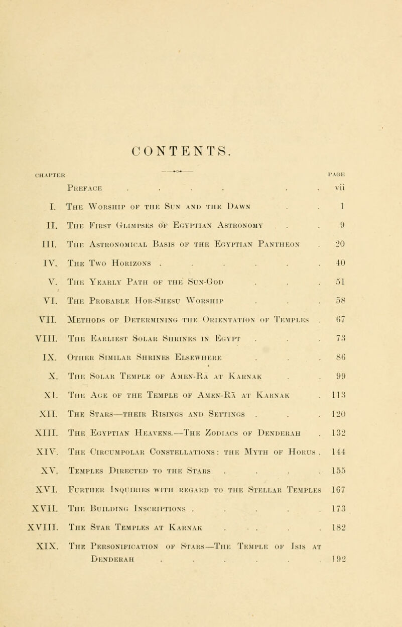 CONTENTS CHAPTER I'ACJE Preface .... . . vii I. Thk Worship of the Sun and the Dawn . . 1 II. The First Glimpses of Egyptian Astronomy . . 9 III. The Astronomical Basis of the Egyptian Pantheon . 20 IV. The Two Horizons ...... 40 V. The Yearly Path of the Sun-God . . . .51 VI. The Probable Hor-Shesu Worship . . .58 VII. Methods of Determining the Orientation of Temples 67 VIII. The Earliest Solar Shrines in Egypt . . . 1'-^ IX. Other Similar Shrines Elsewhere . . .86 X. The Solar Temple of Amen-Ra at Karnak . . 99 XL The Acje of the Temple of Amen-Pia at Karnak . ll-S XII. The Stars—^their Risings and Settings . . .120 XIII. The Egyptian Heavens.—The Zodiacs of Denderah . 132 XIV. The Circumpolah Constellations: the Myth of Horus . 1-14 XV. Temples Directed to the Stars . . . .155 XVI. Further Inquiries with rk(;ard to the Stellar 'J'emples 167 XVII. The Buildinc; Inscriptions . . . . .173 XVIII. The Star Temples at Karnak . . . .182 XIX. The Personification of Stars—The Temple of Isis at Denderah . . . .192