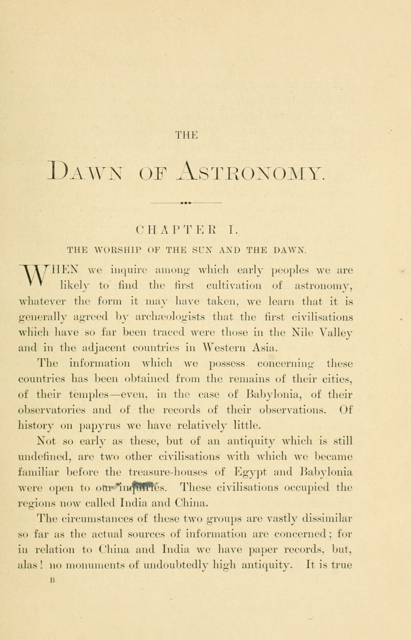 THE Dawn of Astronomy CHAPTER I. THE WORSHIP OF THE SUN AND THE DAWN. TTTHEN we inquire among wliieli early peoples we are ^ ^ likely to find the first cultivation of astronomy, whatever the form it ma}' have taken, we learn that it is generally agreed by archcToh^gists that the first civilisations which have so far been traced were those in the Nile Valley and in the adjacent countries in Western Asia. The information Avhich we possess concerning these countries has been obtained from the remains of their cities, of their temples—even, in the case of Babylonia, of their observatories and of the records of their observations. Of history on papyrus we have relatively little. Not so early as these, but of an antiquity which is still undefined, are two other civilisations with which we became familiar before the treasure-houses of Egyj^t and Babylonia were open to ottr*in<^!ft'es. These civilisations occupied the regions now called India and China. The circumstances of these two groups are vastly dissimilar so far as the actual sources of information are concerned; for in relation to China and India we have jjaper records, but,