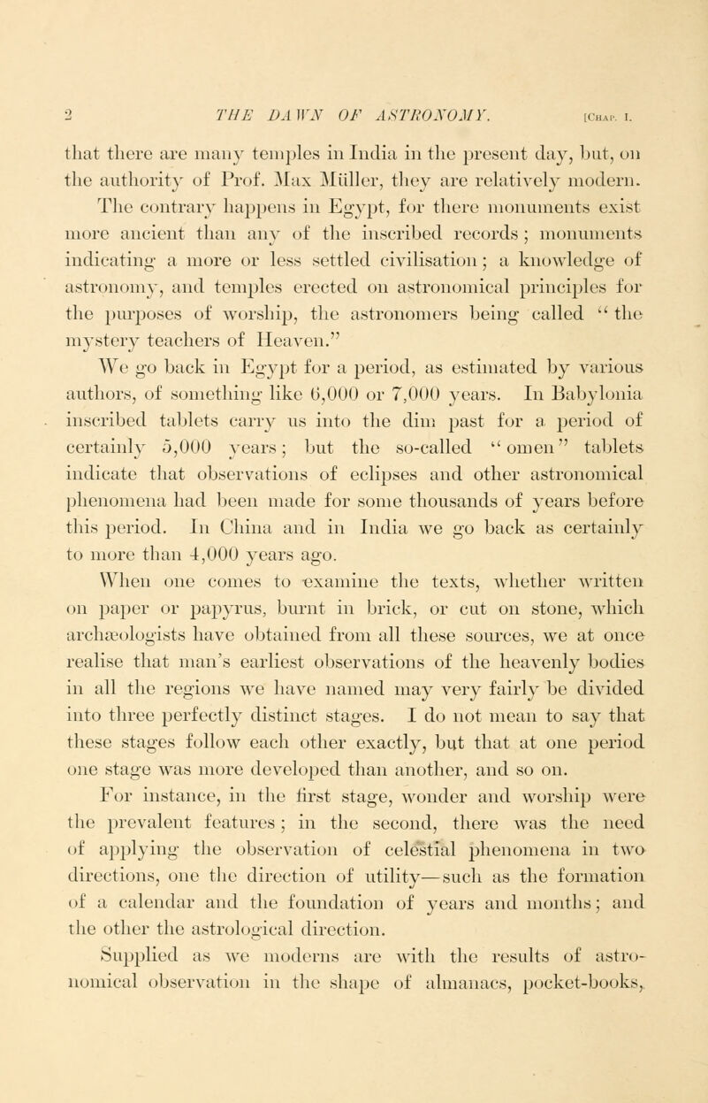 that there are many temples m India in the present day, but, on the authority of Prof. Max Miiller, they are rehitively modern. The contrary happens in Egypt, for there monuments exist more ancient than any of the inscribed records ; monuments indicating* a more or less settled civilisation; a knowledge of astronomy, and tem23les erected on astronomical principles for the pm'poses of worship, the astronomers being called  the mystery teachers of Heaven. We go back in Egypt for a period, as estinuited by various authors, of something like 6,000 or 7,000 years. In Babylonia inscribed tablets carry us into the dim past for a period of certainly 5,000 years; but the so-called omen tablets indicate that observations of eclipses and other astronomical phenomena had been made for some thousands of years before this period. In China and in India we go back as certainly to more than 4,000 years ago. When one comes to -examine the texts, whether written on paper or pa23yrus, burnt in brick, or cut on stone, which archaeologists have obtained from all these sources, we at once realise that man's earliest observations of the heavenly bodies in all the regions we have named may very fairly be divided into three perfectly distinct stages. I do not mean to say that these stages follow each other exactly, but that at one period one stage was more developed than another, and so on. For instance, in the first stage, wonder and worship were the prevalent features; in the second, there was the need oi applying the observation of celestial phenomena in two directions, one the direction of utility—such as the formation of a calendar and the foundation of years and months; and the other the astrological direction. Supplied as we moderns are with the results of astro- nomical observation in the shape of almanacs, pocket-books,.