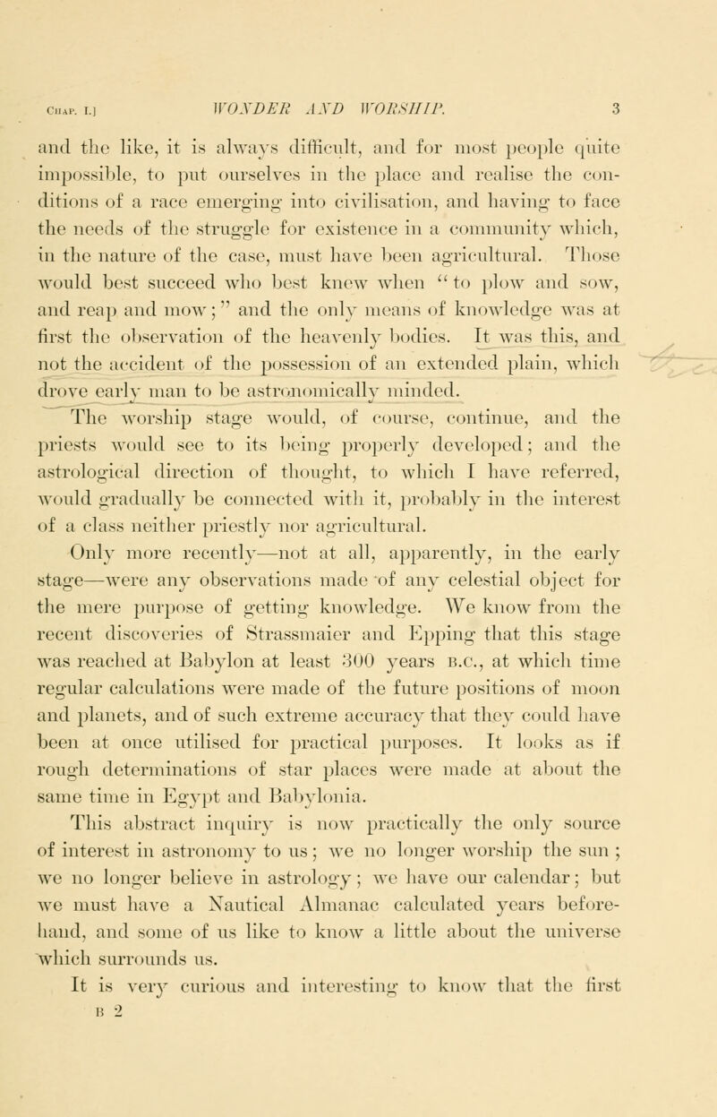 and the like, it is alwaj's difficult, and for most people quite impossible, to put ourselves in the place and realise the con- ditions of a race emerging into civilisation, and having to face the needs of the struggle for existence in a community which, in the nature of the case, must have been agricultural. Those would best succeed who best knew when  to plow and sow, and reap and mow; and the only means of knowledge was at first the observation of the heavenly bodies. Itjwas this, and not the accident of the possession of an extended plain, which drove early man to be astronomically minded. The worship stage would, of course, continue, and the priests would see to its being proi3erly developed; and the astrological direction of thought, to which I have referred, would gradually be connected with it, probably in the interest of a class neither priestly nor agricultural. Only more recently—not at all, apparently, in the early stage—were any observations made of any celestial object for the mere purpose of getting knowledge. We know from the recent discoveries of Strassmaier and Epping that this stage was reached at Babylon at least 300 years B.C., at which time regular calculations were made of the future positions of moon and 23lanets, and of such extreme accuracy that they could have been at once utilised for practical purposes. It looks as if rough determinations of star places were made at about the same time in Egypt and Babylonia. This abstract inquiry is now practically the only source of interest in astronomy to us; we no longer worship the sun ; we no longer believe in astrology; we have our calendar; but we must have a Nautical Almanac calculated years before- hand, and some of us like to know a little about the universe which surrounds us. It is very curious and interesting to know that tlie first H 2