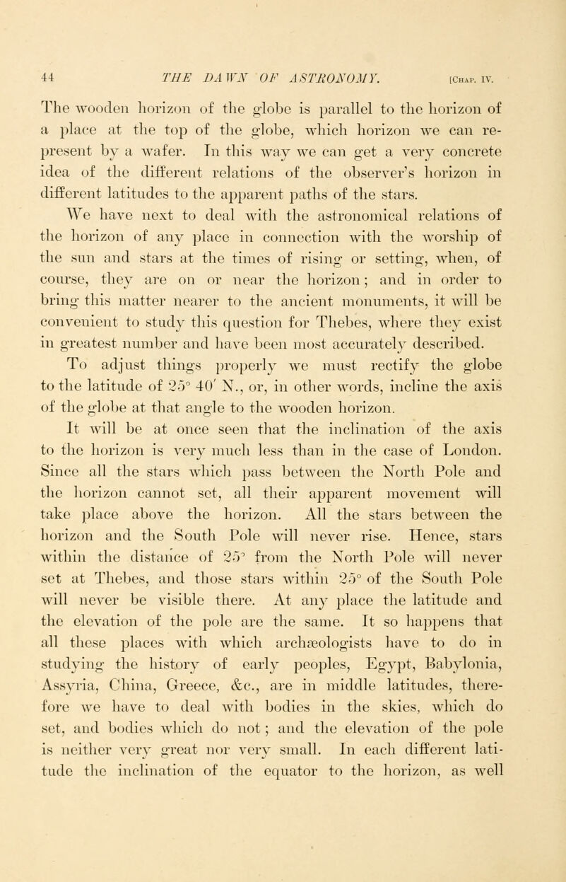 The wooden horizon of the globe is parallel to the horizon of a place at the top of the globe, which horizon we can re- present by a wafer. In this way we can get a very concrete idea of the different relations of the observer's horizon in different latitudes to tlie apparent paths of the stars. We have next to deal witli the astronomical relations of the horizon of any place in connection with the worship of the sun and stars at the times of rising or setting, when, of course, they are on or near the horizon; and in order to bring this matter nearer to the ancient monuments, it will be convenient to study this question for Thebes, where they exist in greatest number and have been most accurately described. To adjust things properly we must rectify the globe to the latitude of 25° 40' N., or, in other words, incline the axis of the globe at that angle to the wooden horizon. It will be at once seen that the inclination of the axis to the horizon is very much less than in the case of London. Since all the stars which pass between the North Pole and the horizon cannot set, all their apparent movement will take place above the horizon. All the stars between the horizon and the South Pole will never rise. Hence, stars within the distance of 25 from the North Pole will never set at Thebes, and those stars within 25° of the South Pole will never be visible there. At any place the latitude and the elevation of the pole are the same. It so hajDpens that all these places with which archaeologists have to do in studying the histDry of early peoples, Egypt, Babylonia, Assyria, China, Greece, &c., are in middle latitudes, there- fore we have to deal with bodies in the skies, which do set, and bodies which do not; and the elevation of the pole is neither very great nor very small. In each different lati- tude the inclination of the equator to the horizon, as well