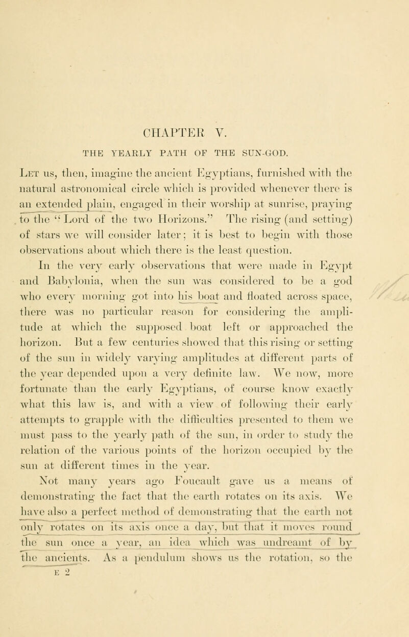 THE YEARLY PATH OF THE SUN-GOD. Let us, then, imagine the ancient Egyptians, furnished with the natural astronomical circle wliich is provided whenever there is an extended plain, engaged in their worship at sunrise, praying to the  Lord of the two Horizons. Tlie rising (and setting) of stars we will consider later; it is best to begin with those observations about which there is the least question. In the very early observations that were made in Egypt and Babylonia, when the sun was considered to be a god who every morning got into his boat and floated across space, there was no particular reason for considering the ampli- tude at which the supposed boat left or approached the horizon. But a few centuries showed tluit this risino- or setting- of the sun in widely varying amplitudes at different parts of the year depended upon a very definite law. We now, more fortunate than tlie early Egyptians, of course know exactly what this law is, and with a view of following their early attempts to grapple with the difficulties presented to them we must pass to the yearly path of the sun, in order to study the relation of tlie various points of the horizon occupied by tlte sun at different times in the year. Not many years ago Foucault gave us a means of demonstrating the fact that the earth rotates on its axis. We have also a perfect method of demonstrating that the earth not only rotates on its axfs once a day, but ^lat it moves round the sun once a year, an idea^vhich was undreamt of by the ancients. As a pendulum shows us the rotation, so the '^ E 2