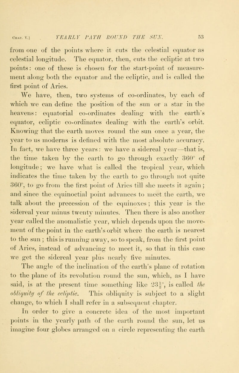 from one of the points where it cuts tlie celestial equator as celestial longitude. The equator, then, cuts the ecliptic at two points: one of these is chosen for the start-point of measure- ment along both the equator and the ecliptic, and is called the first point of Aries. We have, then, two systems of co-ordinates, by each of which we can define the position of the sun or a star in the heavens: equatorial co-ordinates dealing with the earth's equator, ecliptic co-ordinates dealing with the earth's orbit. Knowing that the earth moves round the sun once a year, the year to us moderns is defined with the most absolute accuracy. In fact, we have three years: we have a sidereal year—that is, the time taken by the earth to go through exactly 360 of longitude; we have what is called the tropical year, which indicates the time taken by the earth to go through not quite 360°, to go from the first point of Aries till she meets it again; and since the equinoctial point advances to meet the earth, we talk about the precession of the equinoxes ; this year is the sidereal year minus twenty minutes. Then there is also another year called the anomalistic year, which depends upon the move- ment of the point in the earth's orbit where the earth is nearest to the sun ; this is running away, so to speak, from the first point of Aries, instead of advancing to meet it, so that in this case we get the sidereal year plus nearly five minutes. The angle of the inclination of the earth's plane of rotation to the plane of its revolution round the sun, which, as I have said, is at the present time something like 33^°, is called the obliquiffj of the ecliptic. This obliquity is subject to a slight change, to which I shall refer in a subsequent chapter. In order to give a concrete idea of the most important points in the yearly path of the earth round the sun, let us imagine four globes arranged on a circle representing the earth