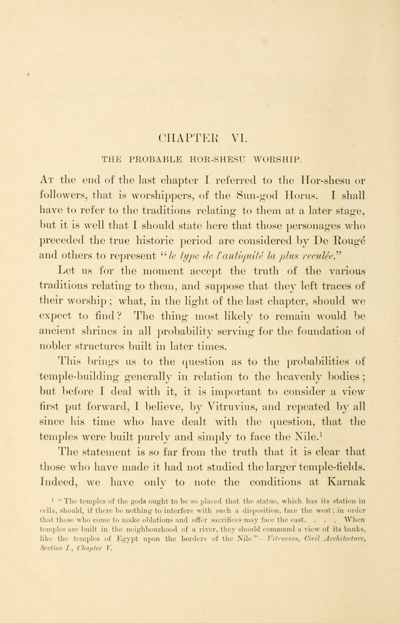 THE PROBABLE HOR-SHESU AVORSHIP. At the end of the last chapter I referred to the Hor-shesu or followers, that is worshippers, of the Sun-god Horns. I shall have to refer to the traditions relating to them at a later stage, hut it is w^ell that I should state here that those personages who preceded the true historic period are considered by De Roug^ and others to represent ''He type de TantiquiU la plus reculeeP Let us for the moment accept the truth of the various traditions relating to them, and suppose that they left traces of their worship; what, in the light of the last chapter, should we expect to find? The thing most likely to remain would be ancient shrines in all probability serving for the foundation of nobler structures built in later times. This brings us to the question as to the probabilities of temple-building generally in relation to the heavenly bodies ; but before I deal with it, it is important to consider a view first put forward, 1 believe, by Vitruvius, and repeated by all since his time who have dealt with the question, that the temples were built purely and simply to face the Nile.^ The statement is so far from the truth that it is clear that those who have made it had not studied the larger temple-fields. Indeed, we have only to note the conditions at Karnak ^  The temples of the gods ought to he so placed that the statue, which has its station in cella, should, if there be nothing to interfere with such a disposition, face the west; in order that those who come to make ohlations and offer sacriiices may face the east. . . . When temples are built in the neighbourhood of a river, they should command a view of its banks, like the temples of Egypt upon the borders of the Nile.—Vitruvius, Civil Architecture, Section I., Chapter V.