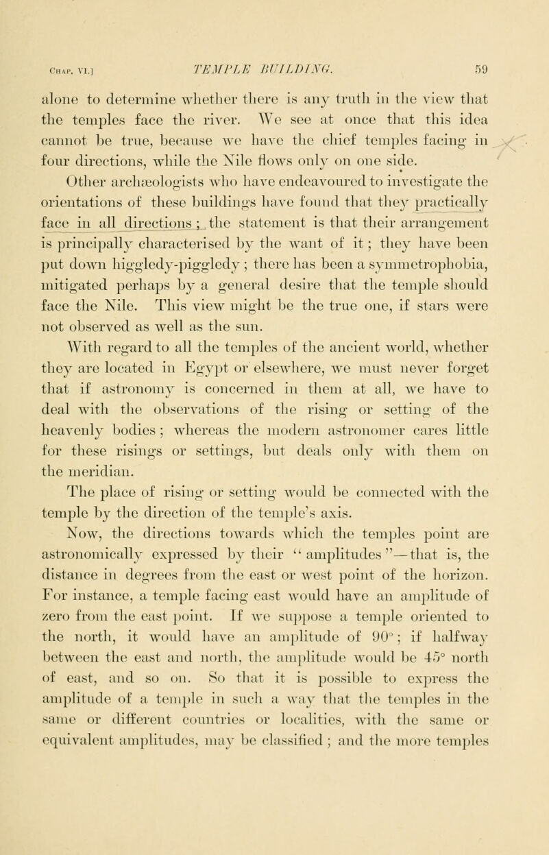 aloiio to determine whether there is any truth in tlie view that the temples face the river. We see at once that this idea cannot be true, because we have the chief temples facing in four directions, while the Nile flows only on one side. Other archasologists who have endeavoured to investigate the orientations of these buildings have found tliat they practically face in all directions ; the statement is that their arrangement is principally characterised by the want of it; they have been put down higgledy-i^iggledy ; there has been a synnnetrophobia, mitigated perhaps by a general desire that the temple should face the Nile. This view might be the true one, if stars were not observed as well as the sun. With regard to all the temples of the ancient world, whether they are located in Egypt or elsewliere, we must never forget that if astronomy is concerned in them at all, we have to deal with the observations of the rising or setting of the heavenly bodies ; whereas tlie modern astronomer cares little for these risings or settings, but deals only with them on the meridian. The place of rising or setting would be connected with the temple by the direction of the temple's axis. Now, the directions towards which the temples point are astronomically expressed by their amplitudes—tliat is, the distance in degrees from the east or west point of the horizon. For instance, a temple facing east would have an amplitude of zero from the east point. If we suppose a temple oriented to the north, it would have an amplitude of 90°; if halfway between the east and north, the amplitude would be 45° north of east, and so on. 8o that it is possible to express the amplitude of a temple in such a way that the temples in the same or different countries or localities, with the same or equivalent amplitudes, nuiy be classified ; and the more temples