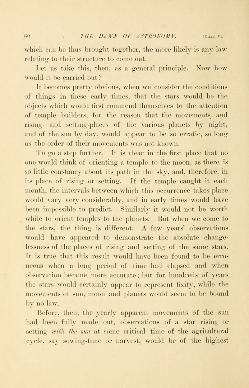 which can be thus brought together, the more Hkely is any hiw relating to their structure to come out. Let us take this, then, as a general principle. Now how would it be carried out'? It becomes pretty obvious, when we consider the conditions of things in these early times, that the stars would l)e the objects which would first commend themselves to the attention of temple builders, for the reason that the movements and rising- and setting-places of the various planets by niglit, and of the sun by day, would appear to be so erratic, so long- as the order of their movements was not known. To go a step further. It is clear in the first place that no one would think of orienting a tem23le to the moon, as there is so little constancy about its path in the sky, and, therefore, in its place of rising or setting. If the temple caught it each month, the intervals between which this occurrence takes place would vary very considerably, and in early times would have been impossible to predict. Similarly it would not be worth while to orient temples to the planets. But when we come to the stars, the thing is different. A few years' observations would have appeared to demonstrate the absolute change- lessness of the places of rising and setting of the same stars. It is true that this result would have been found to l^e erro- neous when a long period of time had elapsed and when o];)servation became more accurate; Ijut for hundreds of )'ears the stars would certainly appear to represent fixity, while the movements of sun, moon and planets would seem to be bound by no law. Before, then, the yearly apparent movements of the sun had been fnlly made out, observations of a star rising or setting witli the sun at some critical time of the agricultural cycle, say sowing-time or harvest, would be of the highest