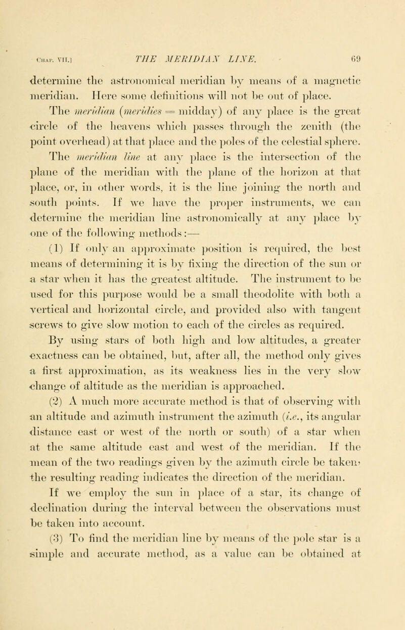 determine the astronoiiiical meridian bv means of a magnetic meridian. Here some definitions will not be out of place. The meridian (jneridies = midday) of any place is the great ■circle of the heavens which passes through the zenith (the point overhead) at that place and the poles of the celestial sphere. The meridian line at anv place is the intersection of the plane of the meridian with the plane of the horizon at that place, or, in other words, it is the line joining the north and south points. If we have the proper instruments, we can determine the meridian line astronomically at any place b}' one of the following methods :— (1) If only an approximate position is required, the best means of determining it is by fixing the direction of the sun or a star when it has the greatest altitude. The instrument to be used for this purpose would be a small theodolite with both a vertical and horizontal circle, and provided also with tangent screws to give slow motion to each of the circles as required. By using stars of both high and low altitudes, a greater •exactness can be obtained, but, after all, the method only gives fi first approximation, as its weakness lies in the very slow change of altitude as the meridian is approached. (2) A much more accurate method is that of observing Avith an altitude and azimuth instrument the azimuth {i.e.^ its angular distance east or west of the north or south) of a star when at the same altitude east and west of the meridian. If the mean of the two readings given by the azimuth circle be taken* the resulting reading indicates the direction of the meridian. If Ave employ the sun in place of a star, its change of declination during the interval between the observations must be taken into account. (3) To find the meridian line by means of the pole star is a simple and accurate method, as a value can be obtained at