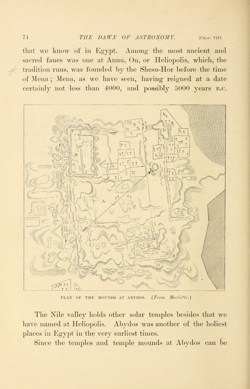 that Ave know of in Egypt. Among- the most ancient and sacred fanes was one at Annu, On, or Heliopolis, which, the tradition runs, was founded by the Shesu-Hor before the time of Mena; Mena, as we have seen, having reigned at a date certainly not less than 4000, and possibly 5000 years B.C. ^€]^^^% ^^% l4> ?£ik^ f .^^1$*^ ;;; > .„„>!€3^ ^ :,, ^!^ '''1>1# PLAN OF THE MOUXDS AT ABYDOS. {From Jftiritftc.') The Nile valley holds other solar temples besides that we have named at Heliopolis. Abydos was another of the holiest places in Egypt in the very earliest times. Since the temples and temple mounds at Abydos can be