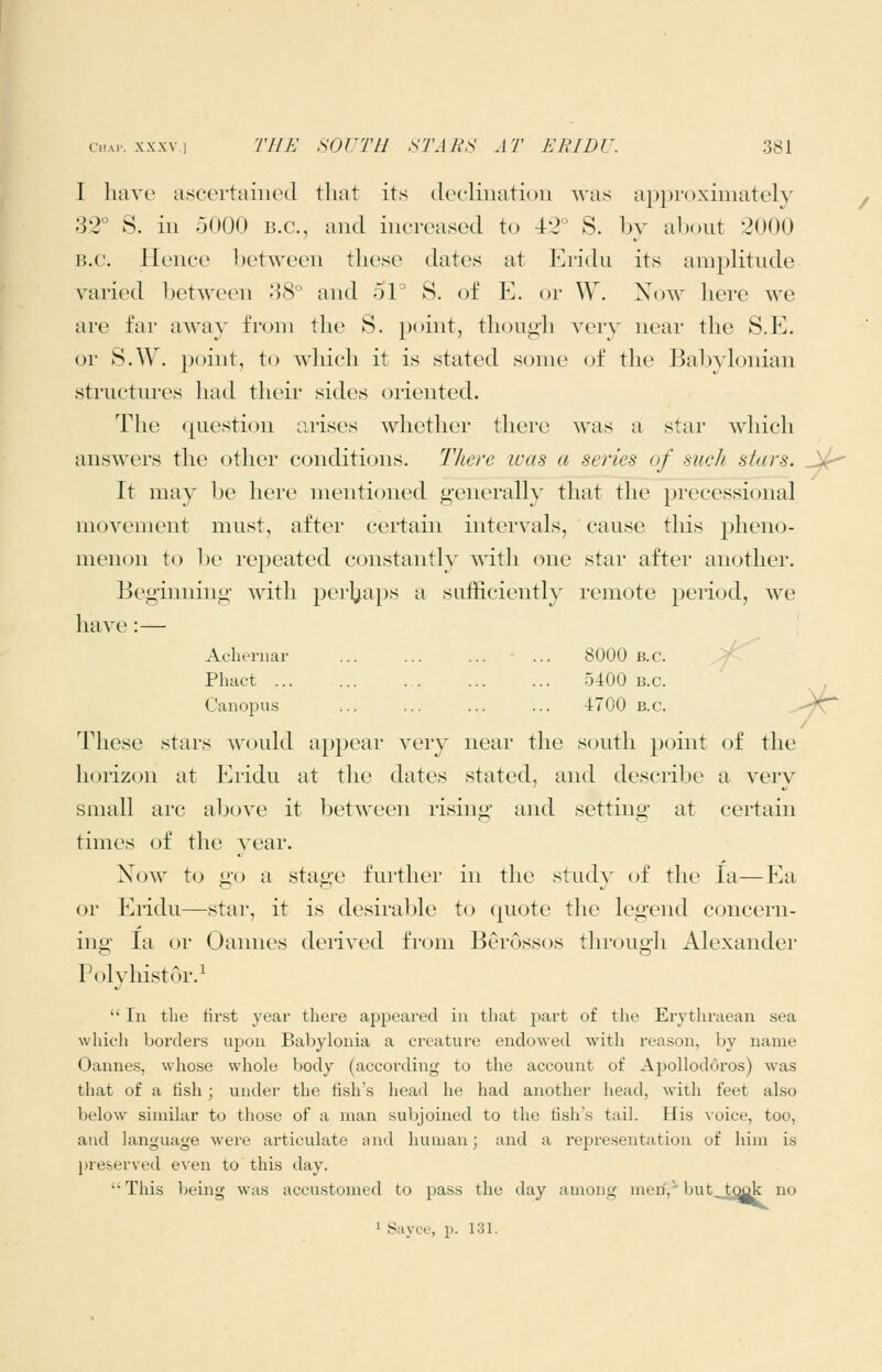 I have ascertained that its declination was approximately 32° S. in 5000 b.c, and increased to 42° S. by about 2000 B.C. Hence between these dates at Eridii its amplitude varied between 88° and 51° S. of E. or \Y. Xow here we are far away from the S. point, though very near the S.E. or S.W. point, to which it is stated some of the Babylonian structures had their sides oriented. The cpiestion arises whether there Avas a star which answers the other conditions. There was a series of such stars. _)^ It may be here mentioned generally that the precessional movement must, after certain intervals, cause this pheno- menon to be repeated constantly wdth one star after another. Beginning with perljaps a sufficiently remote period, we have:— Acberiiar ... ... ... ... 8000 b.c. Y- Phact 5400 B.C. Canopus ... ... ... ... 4700 B.C. -'/^ These stars would appear very near the south point of the horizon at lu'idu at the dates stated, and describe a very small arc above it between rising and setting at certain times of the year. Xow to go a stage further in the study of the la—Ea (jr Eridu—star, it is desirable to quote the legend concern- ing la or Oannes derived fi'om Berossos through Alexander Polyhistor.i In the tirst year there appeared iu that part of the Erythraean sea which borders upon Babylonia a creature endowed with reason, by name Oannes, wliose whole body (according to the account of Apollodoros) was that of a tish ; under the fish's head he had another head, with feet also below similar to those of a man subjoined to the lish's taih His voice, too, and language wei'e articulate and human; and a representation of him is preserved even to this day. This being was accustomed to pass the day among men.' but took no ^ Sayce, p. 131.