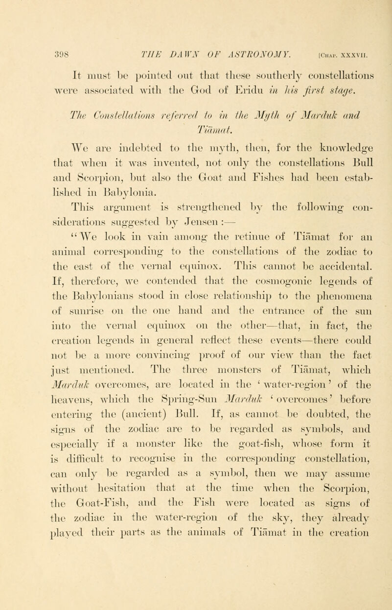 It must bo pointed out that these southerly constellations were associated with the God of Eridu in his first stage. The Constetlations referred to in the Myth of Marduk and Tiamat. We are indebted to the niyth, then, for the knowledge that when it was invented, not only the constellations Bull and Scorpion, but also the Goat and Fishes had been estab- lished in Babylonia. This argument is strengthened by the following con- siderations suggested by Jensen :— We look in vain among the retinue of Tiamat for an animal corresponding to the constellations of the zodiac to the east of the vernal equinox. This cannot be accidental. If, therefore, we contended that the cosmogonic legends of the Babylonians stood in close relationship to the phenomena of sunrise on the one hand and the entrance of the sun into the vernal equinox on the other—that, in fact, the creation legends in general reflect these events—there could not be a more convincing proof of our view than the fact just mentioned. The three monsters of Tiamat, which Mardiilt overcomes, are located in the ' water-region' of the heavens, which the Spring-Sun Marduk ' overcomes' before entering the (ancient) Bull. If, as cannot lie doubted, the signs of the zodiac are to be regarded as symbols, and especially if a monster like the goat-fish, whose form it is difficult to recognise in the corresponding constellation, can only be regarded as a symbol, then we may assume without hesitation that at the time when the Scorj^ion, the Goat-Fish, and the Fish Avere located as signs of the zodiac in the water-region of the sky, they already played tlieir parts as the animals of Tiamat in the creation