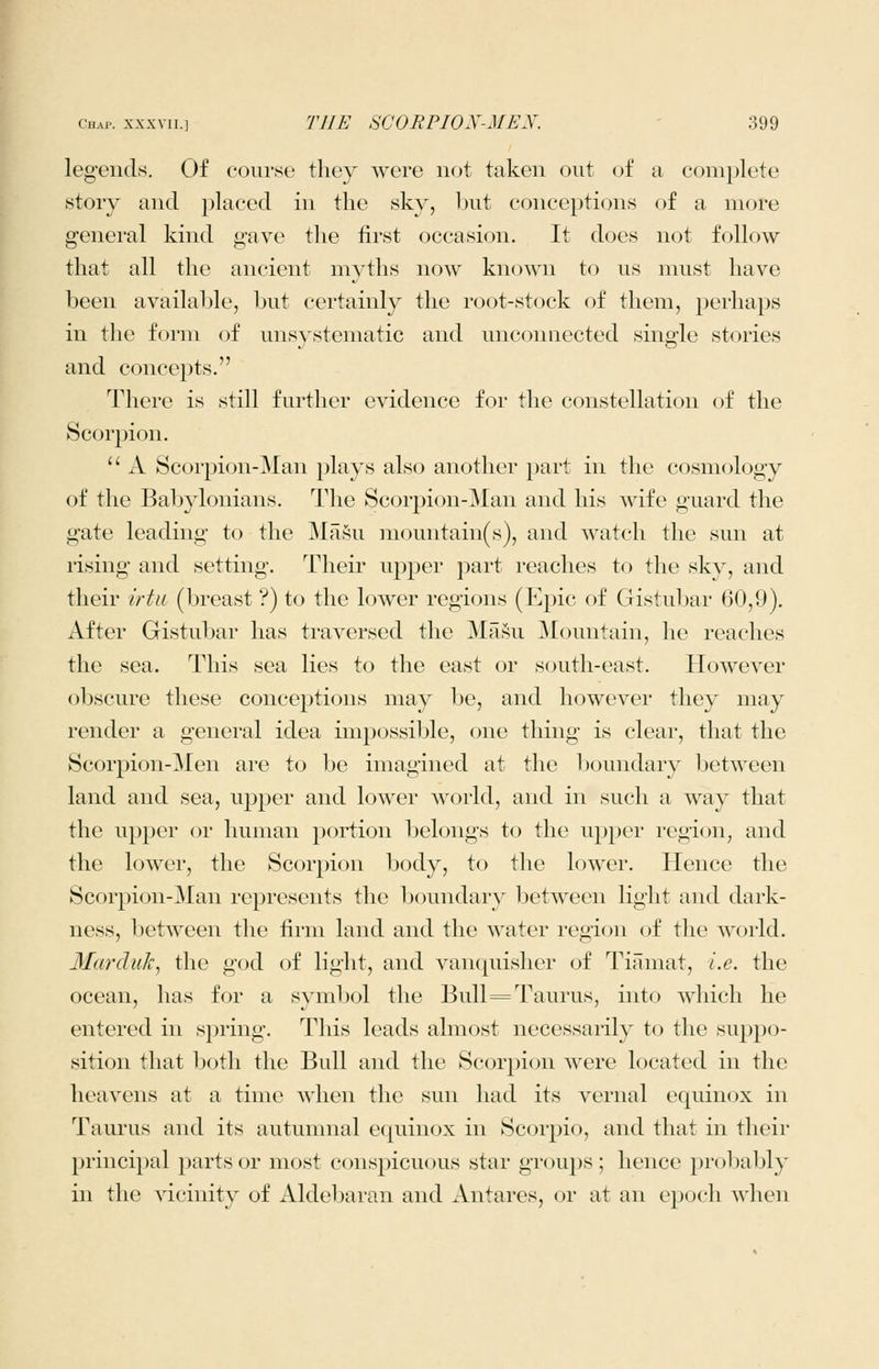 leg-ends. Of course they were not taken out of a complete story and placed in the sky, but conceptions of a more general kind gave the first occasion. It does not follow that all the ancient myths now known to us must have been available, but certainly the root-stock of them, perhaps in the form of uns}'stematic and uncoimected single stories and conce^jts. There is still further evidence for the constellation of the Scor^jion.  A Scorpion-Man plays also another part in the cosmology of the Babylonians. The Scorpion-Man and his wife guard the gate leading to the MaSu mountain(s), and watch the sun at rising and setting. Their upper part reaches to the sky, and their irtn (breast ?) to the lower regions (Epic of Gristubar 60,9). After Gistubar has traversed the Ma.^u Mountain, he reaches the sea. This sea lies to the east or south-east. However obscure these conceptions may be, and however they may render a general idea impossible, one thing is clear, that the Scorpion-Men are to be imagined at the boundary between land and sea, upper and lower Avorld, and in such a way that the upper or human portion belongs to the uj^j^er region, and the lower, the Scorpion body, to the lower. Hence the Scorpion-Man represents the boundary between light and dark- ness, between the firm land and the water region of the world. Marduk^ the god of light, and vanquisher of Tiamat, i.e. the ocean, has for a svmbol the Bull ^Taurus, into which he entered in spring. This leads almost necessarily to the suppo- sition that both the Bull and the Scorpion were located in the heavens at a time when the sun had its vernal equinox in Taurus and its autumnal equinox in Scorpio, and that in their principal parts or most conspicuous star groups ; hence probably in the vicinity of Aldebaran and Antares, or at an epoch when