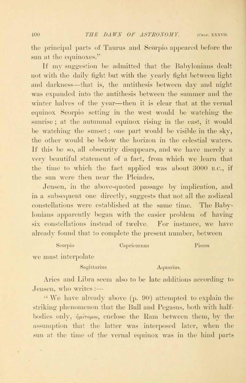 the priucipal parts of Taurus and Scorpio appeared before the sun at the equinoxes. If my suggestion be admitted that the Babylonians dealt not with the daily tight but with the yearly fight between light and darkness—that is, the antithesis between day and night was expanded into the antithesis between the summer and the winter halves of the year—then it is clear that at the vernal equinox Scorpio setting in the west would be watching the sunrise ; at the autumnal equinox rising in the east, it would be watching the sunset; one part would be ^dsible in the sky, the other would be below the horizon in the celestial waters. If this be so, all obscurity disappears, and we have merely a very beautiful statement of a fact, from which we learn that the time to which the fact ap^^lied was about 3000 B.C., if the sun were then near the Pleiades. Jensen, in the above-quoted passage by implication, and in a subsequent one directly, suggests that not all the zodiacal constellations were established at the same time. The Baby- lonians apparently began with the easier ^^roblem of ha^dng six constellations instead of twelve. For instance, we have already found that to complete the present number, between Scorpio Capriconius Pisces we must interpolate Sagittarius Aquarius. Aries and Libra seem also to be late additions according to Jensen, who writes :—  We have already above (p. 90) attempted to exj^lain the striking phenomenon that the Bull and Pegasus, both with half- bodies only, i]ix'noixoi^ enclose the Ram between them, by the assumption that the latter was interposed later, when the sun at tlie time of the vernal equinox was in the hind parts