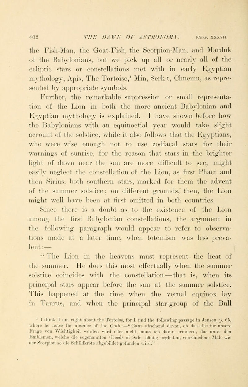 the Fish-Man, the Goat-Fish, the Scorpion-Man, and Marduk of the Babylonians, Init we pick up all or nearly all of the ecli})tic stars or constellations met Avith in earl}^ Egyptian mythology, Apis, The Tortoise,^ Min, 8erk-t, Chnemu, as repre- sented by appropriate symbols. Further, the remarkable suppression or small representa- tion of the Lion in l^oth the more ancient Babylonian and Egyptian mythology is explained. I have shown before how the Babylonians with an equinoctial year would take slight account of the solstice, while it also follows that the Egyptians, who were wise enough not to use zodiacal stars for their warnings of sunrise, for the reason that stars in the brigliter light of dawn near the sun are more difficult to see, might easily neglect the constellation of the Lion, as iirst Phact and then Sirius, both southern stars, marked for them the advent of the summer solstice ; on different grounds, then, the Lion might well have been at first omitted in both countries. Since there is a doubt as to the existence of the Lion among the first Babylonian constellations, the argument in the following paragraph would appear to refer to observa- tions made at a later time, when totemism was less preva- lent :—  The Lion in the heavens must rejoresent the heat of the summer. He does this most effectually when the summer solstice coincides with the constellation — that is, A\'hen its principal stars appear before the sun at the summer solstice. This happened at the time when the vernal equinox lay in Taurus, and when the principal star-group of the Bull ^ I think I am right about the Tortoise, for I find the following passage in Jensen, p. 65, where he notes the absence of the Crab :— Ganz absehend davon, ob dasselbe fiir unsere Frage von Wichtigkeit werden wird oder nicht, muss ich daran erinnern, das unter den Emblemen, welche die sogenannten 'Deeds of Sale' haufig begleiten, verschiedene Male wie der Scorpion so die Sehildkrote abgebildet gefunden wird.