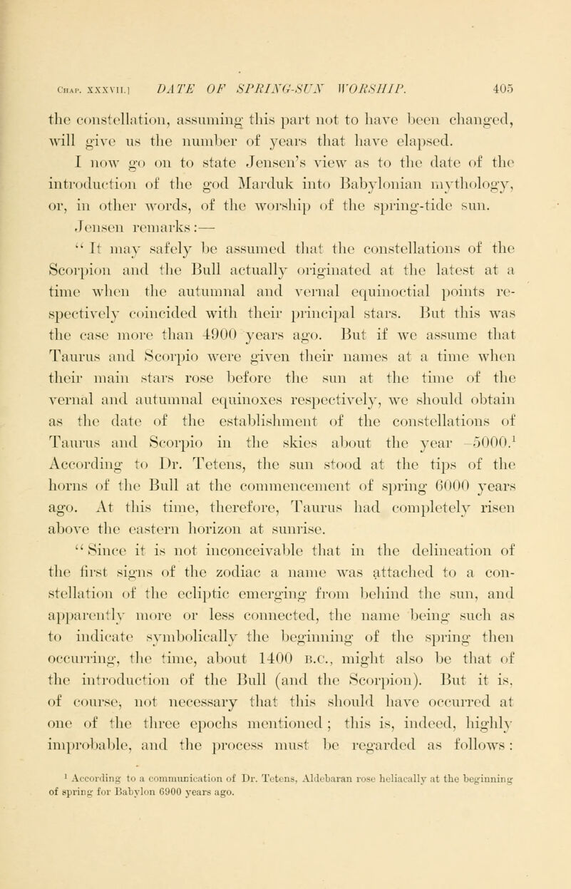 the constellation, assuming this part n<jt to have been changed, will give us the nmnher of years that have elapsed. I noAA' go on to state Jensen's view as to the date of thc^ introduction of the god Marduk into Babylonian mythology, or, in other words, of the worship of the spring-tide sun. Jensen remarks:— '' It may safely be assumed that the constellations of the Scorpion and the Bull actually originated at the latest at a time when the autumnal and vernal equinoctial points re- spectively coincided with their principal stars. But this was the case more than 4900 years ago. But if we assume that Taurus and Scorpio were given their names at a time when their main stars rose before the sun at the time of the vernal and autumnal equinoxes respectively, we should obtain as the date of the establishment of the constellations of Taurus and Scorpio in the skies about the year -5000.^ According to Dr. Tetens, the sun stood at the tips of the horns of the Bull at the commencement of spring 6000 years ago. At this time, therefore, Taurus had completely risen above the eastern horizon at sunrise.  Since it is not inconceivable that in the delineation of the first signs of the zodiac a name was attached to a con- stellation of the ecliptic emerging from behind the sun, and a})parently more or less connected, the name being such as to indicate symbolically the beginning of the spring then occurring, the time, about 1400 B.C., might also be that of the introduction of the Bull (and the Scorpion). But it is, of courscj not necessary that this should have occurred at one of the three epochs mentioned ; this is, indeed, highly improbable, and the process must be regarded as follows: 1 According to a comnuiDication of Dr. Tetens. Aldebaran rcse heliacally at the beginning of spring for Babylon G900 years ago.