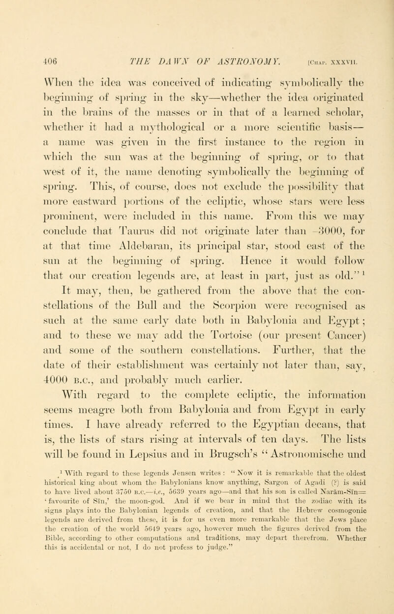 When the idea was conceived of indicating ,synil)olically the beginning of s])ring in the sky—whether the idea originated in the brains of the masses or in that of a learned scholar, whether it had a mythological or a more scientific basis— a name was given in the first instance to the region in which the snn was at the beginning of spring, or to that west of it, the name denoting symbolically the beginning of spring. This, of course, does not exclude the possibility that more eastward })ortions of the ecliptic, whose stars were less prominent, were included in this name. From this we may conclude that Taurus did not originate later than -3000, for at that time Aldebaran, its principal star, stood east of the sun at the beginning of spring. Hence it would follow that our creation legends are, at least in part, just as old. ^ It may, then, be gathered from the above that the con- stellations of the Bull and the Scorpion were recognised as such at the same early date both in Babylonia and Egypt; and to these we may add the Tortoise (our present Cancer) and some of the southern constellations. Further, that the date of their establishment was certainly not later than, say, ■iOOO B.C., and probal^ly much earlier. With regard to the complete ecliptic, the information seems meagre both from Bal^ylonia and from Egypt in early times. I have already referred to the Egyptian decans, that is, the lists of stars rising at intervals of ten days. The lists will be found in Lepsius and in Brugsch's  Astronomische und ^ AVith regard to these legends Jensen writes: Now it is remarkalde that the oldest historical king about whom the Babylonians know anything-, Sargon of Agadi (■') is said to have lived about 3750 b.c—i.e., 5639 years ago—and that his son is called Narani-Sln= ' favourite of Sin,' the moon-god. And if we bear in mind that the zodiac with its signs plays into the Babylonian legends of creation, and that the Hebrew cosmogonic legends are derived from these, it is for us even more remarkable that the Jews place the creation of the world 5649 years ago, however much the figures derived from the Bible, according to other cominitations and traditions, may depart therefrom. Whether this is accidental or not, I do not profess to judge.